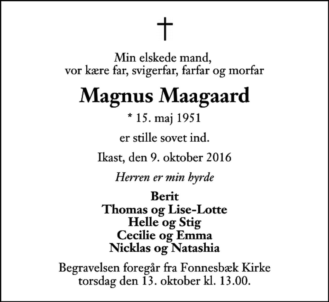 <p>Min elskede mand, vor kære far, svigerfar, farfar og morfar<br />Magnus Maagaard<br />* 15. maj 1951<br />er stille sovet ind.<br />Ikast, den 9. oktober 2016<br />Herren er min hyrde<br />Berit Thomas og Lise-Lotte Helle og Stig Cecilie og Emma Nicklas og Natashia<br />Begravelsen foregår fra Fonnesbæk Kirke torsdag den 13. oktober kl. 13.00</p>