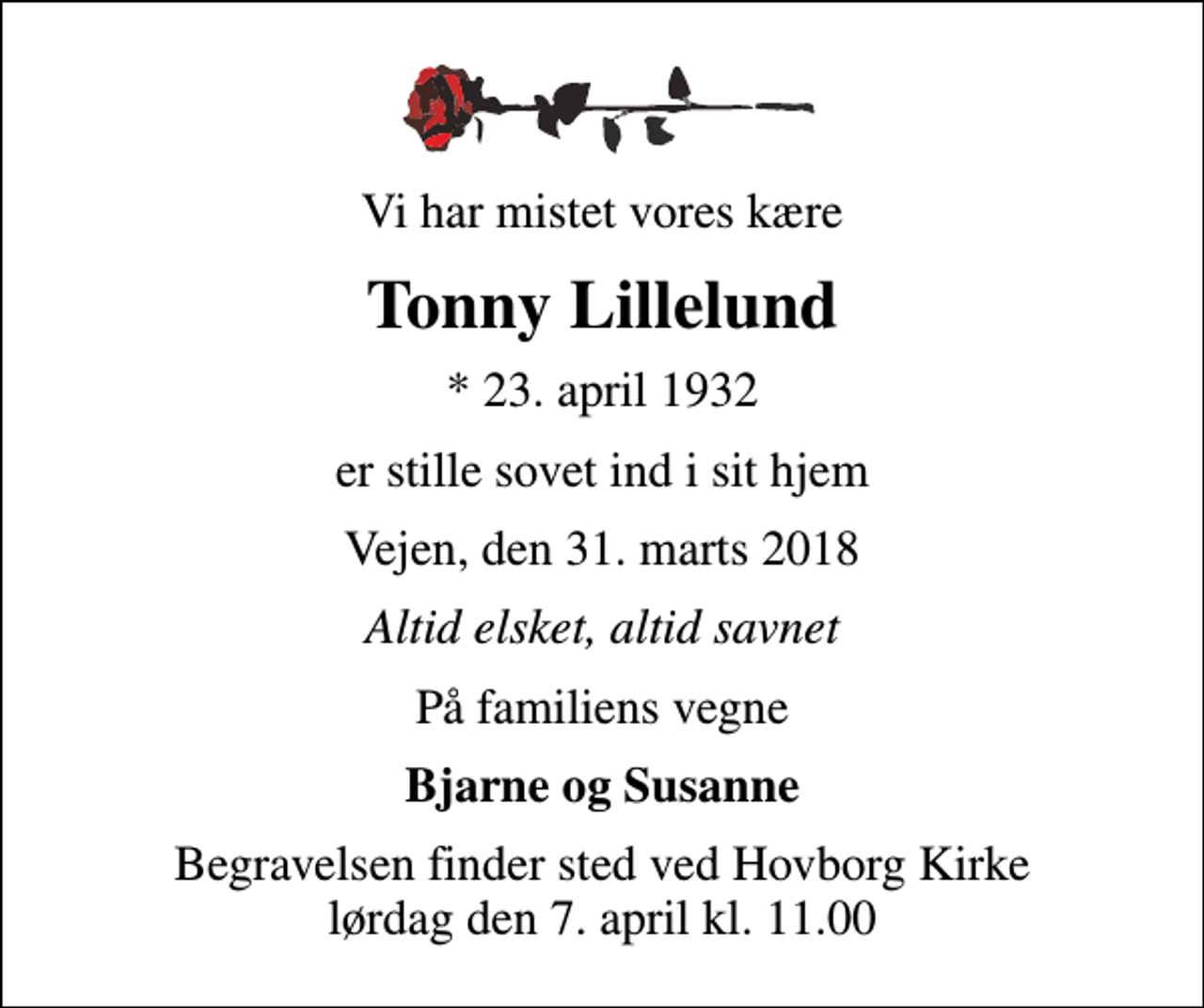 <p>Vi har mistet vores kære<br />Tonny Lillelund<br />* 23. april 1932<br />er stille sovet ind i sit hjem<br />Vejen, den 31. marts 2018<br />Altid elsket, altid savnet<br />På familiens vegne<br />Bjarne og Susanne<br />Begravelsen finder sted ved Hovborg Kirke lørdag den 7. april kl. 11.00</p>