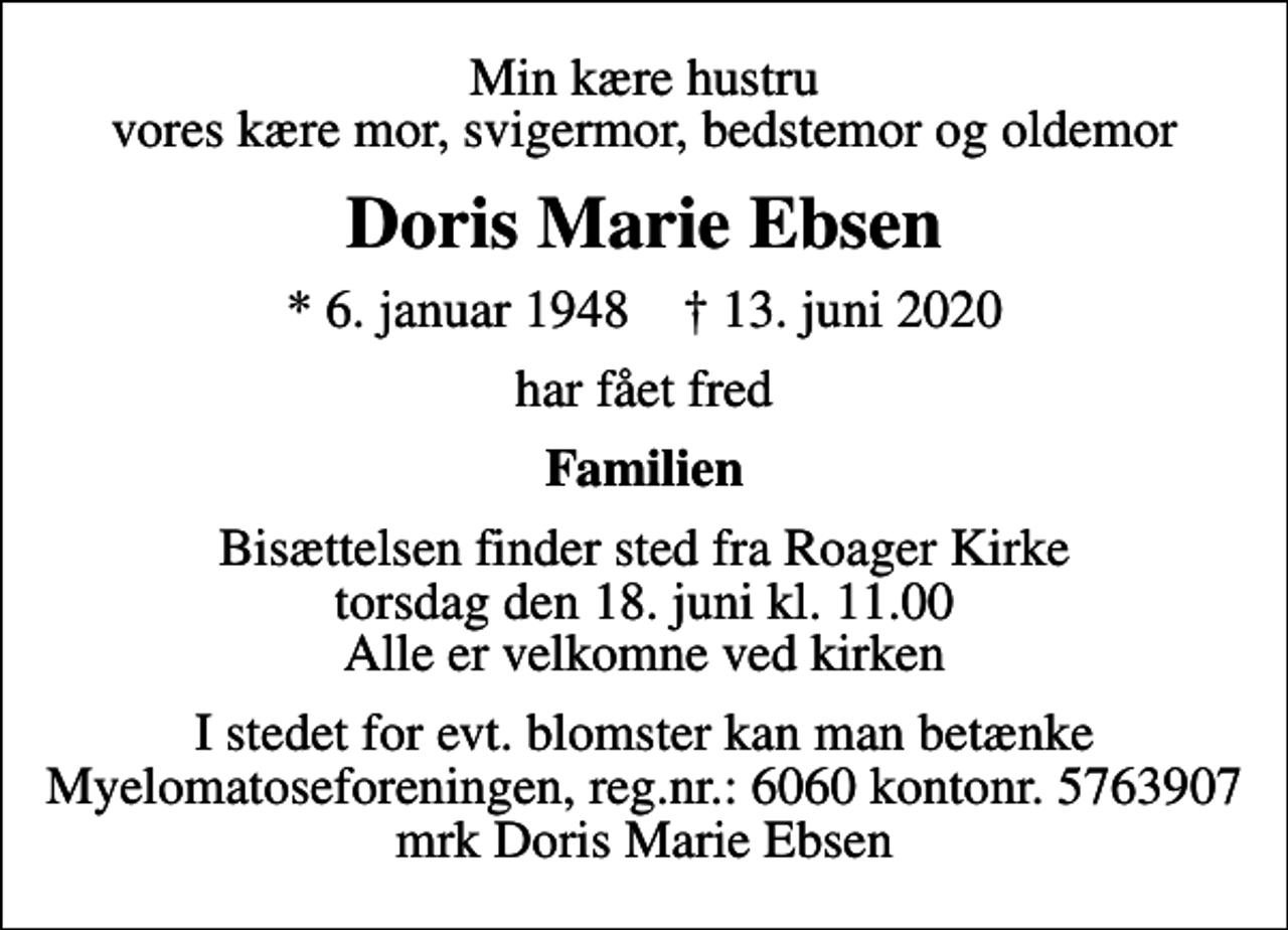 <p>Min kære hustru vores kære mor, svigermor, bedstemor og oldemor<br />Doris Marie Ebsen<br />* 6. januar 1948 ✝ 13. juni 2020<br />har fået fred<br />Familien<br />Bisættelsen finder sted fra Roager Kirke torsdag den 18. juni kl. 11.00 Alle er velkomne ved kirken<br />I stedet for evt. blomster kan man betænke Myelomatoseforeningen, reg.nr. 6060 kontonr. 5763907 mrk Doris Marie Ebsen</p>