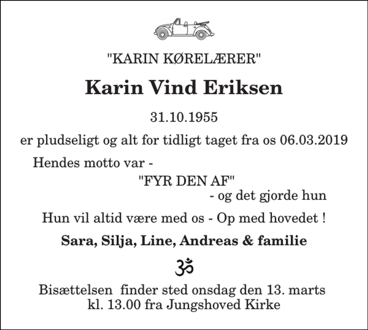<p>"KARIN KØRELÆRER"<br />Karin Vind Eriksen<br />31.10.1955<br />er pludseligt og alt for tidligt taget fra os 06.03.2019<br />Hendes motto var -<br />"FYR DEN AF"<br />- og det gjorde hun<br />Hun vil altid være med os - Op med hovedet !<br />Sara, Silja, Line, Andreas &amp; familie<br />Bisættelsen​ finder sted onsdag den 13. marts​ kl. 13.00 fra Jungshoved Kirke</p>