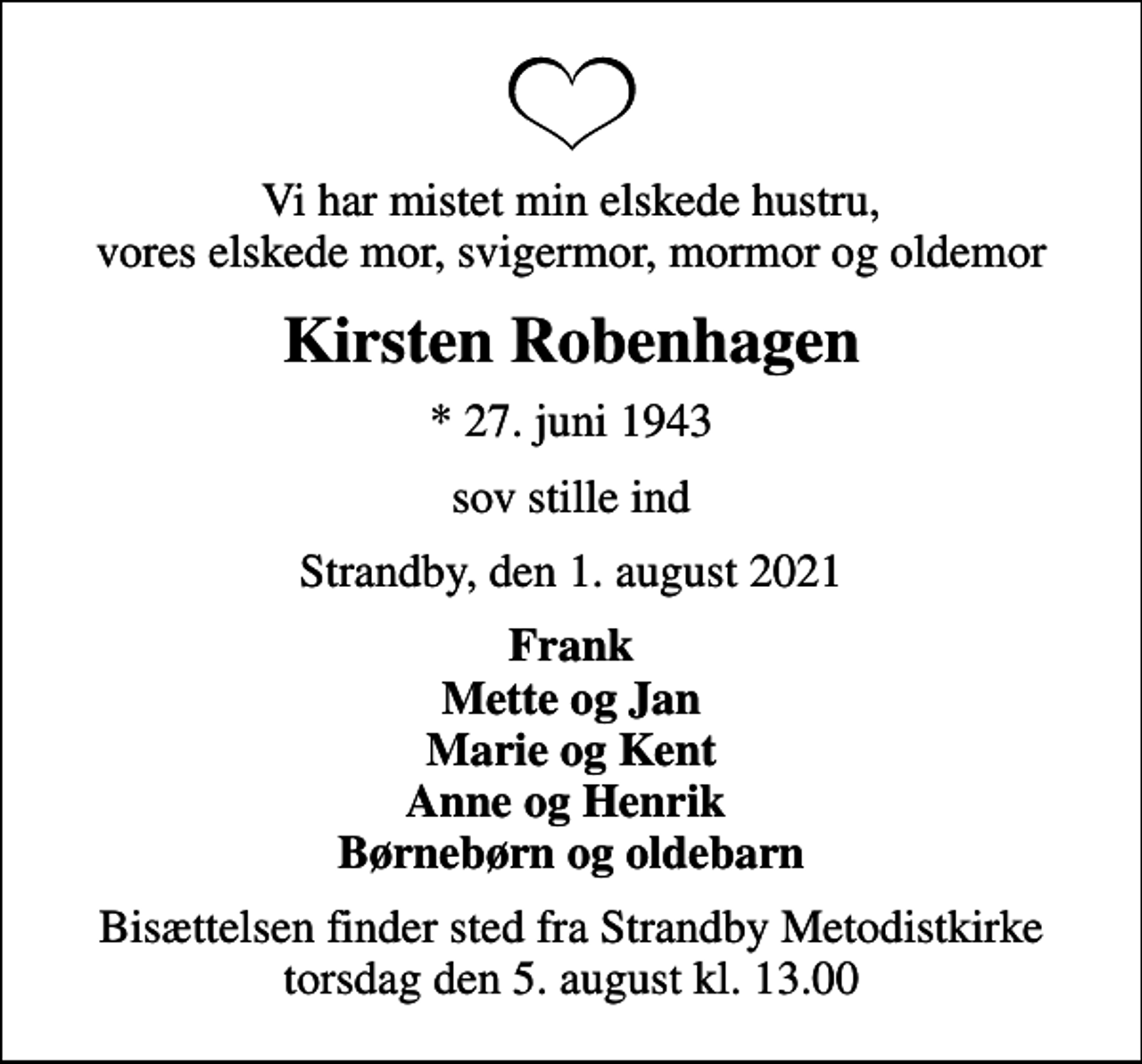 <p>Vi har mistet min elskede hustru, vores elskede mor, svigermor, mormor og oldemor<br />Kirsten Robenhagen<br />* 27. juni 1943<br />sov stille ind<br />Strandby, den 1. august 2021<br />Frank Mette og Jan Marie og Kent Anne og Henrik Børnebørn og oldebarn<br />Bisættelsen finder sted fra Strandby Metodistkirke torsdag den 5. august kl. 13.00</p>