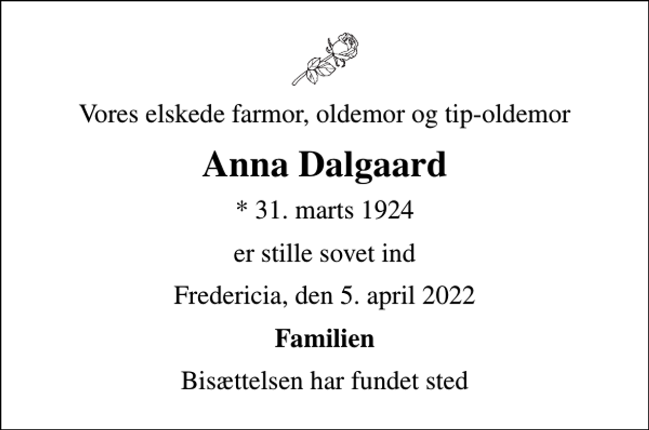 <p>Vores elskede farmor, oldemor og tip-oldemor<br />Anna Dalgaard<br />* 31. marts 1924<br />er stille sovet ind<br />Fredericia, den 5. april 2022<br />Familien<br />Bisættelsen har fundet sted</p>