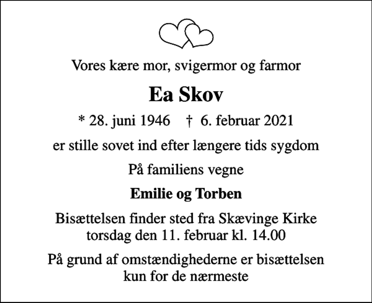 <p>Vores kære mor, svigermor og farmor<br />Ea Skov<br />* 28. juni 1946 ✝ 6. februar 2021<br />er stille sovet ind efter længere tids sygdom<br />På familiens vegne<br />Emilie og Torben<br />Bisættelsen finder sted fra Skævinge Kirke torsdag den 11. februar kl. 14.00<br />På grund af omstændighederne er bisættelsen kun for de nærmeste</p>
