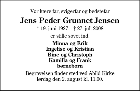 <p>Vor kære far, svigerfar og bedstefar<br />Jens Peder Grunnet Jensen<br />* 19. juni 1927 ✝ 27. juli 2008<br />er stille sovet ind.<br />Minna og Erik Ingelise og Kristian Bine og Christoph Kamilla og Frank børnebørn<br />Begravelsen finder sted ved Abild Kirke lørdag den 2. august kl. 11.00</p>