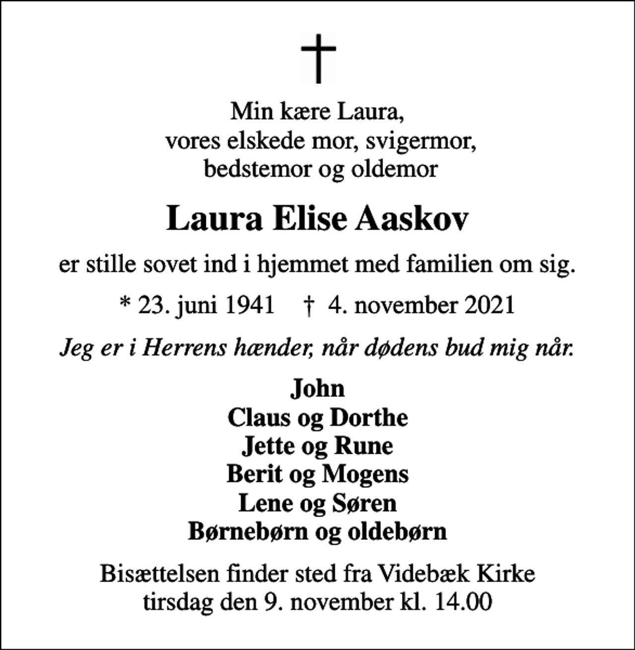 <p>Min kære Laura, vores elskede mor, svigermor, bedstemor og oldemor<br />Laura Elise Aaskov<br />er stille sovet ind i hjemmet med familien om sig.<br />* 23. juni 1941 ✝ 4. november 2021<br />Jeg er i Herrens hænder, når dødens bud mig når.<br />John Claus og Dorthe Jette og Rune Berit og Mogens Lene og Søren Børnebørn og oldebørn<br />Bisættelsen finder sted fra Videbæk Kirke tirsdag den 9. november kl. 14.00</p>