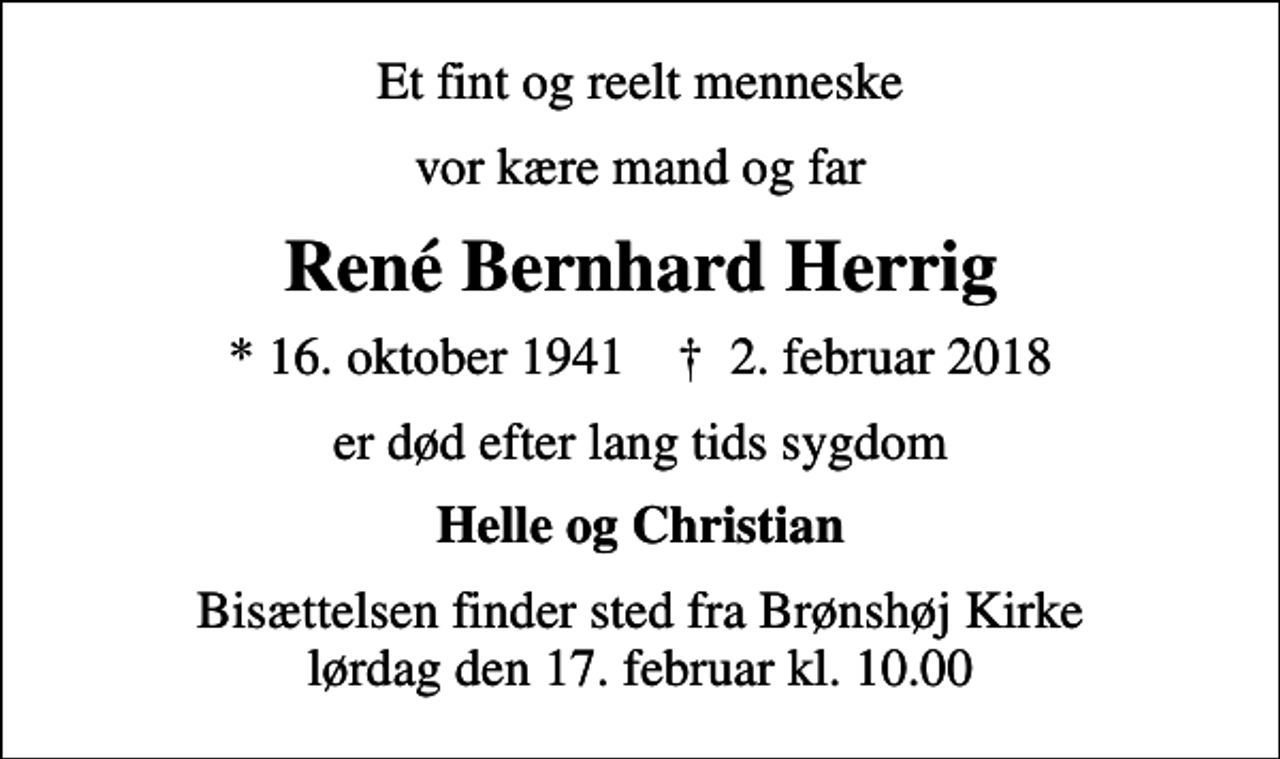 <p>Et fint og reelt menneske<br />vor kære mand og far<br />René Bernhard Herrig<br />* 16. oktober 1941 ✝ 2. februar 2018<br />er død efter lang tids sygdom<br />Helle og Christian<br />Bisættelsen finder sted fra Brønshøj Kirke lørdag den 17. februar kl. 10.00</p>