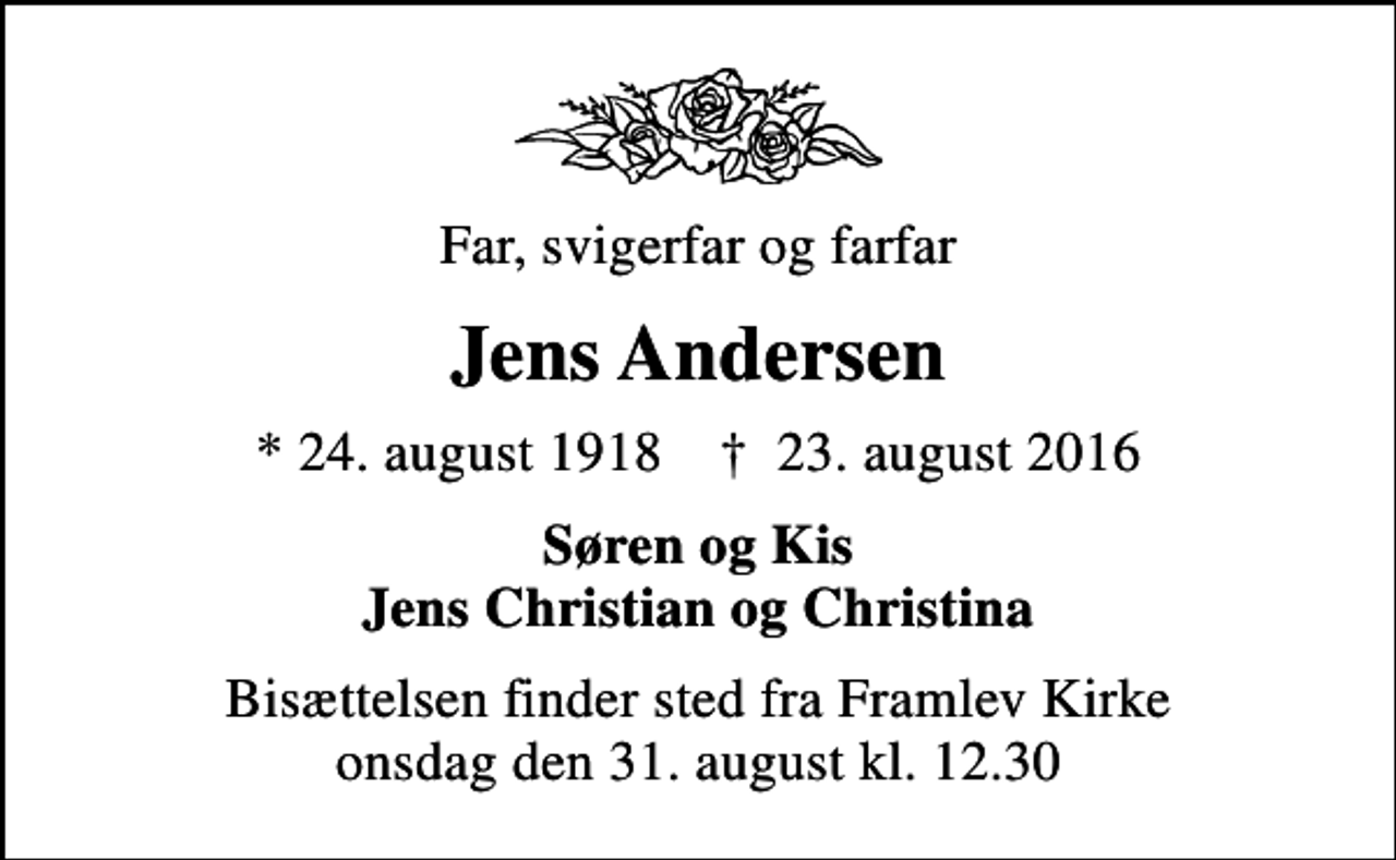 <p>Far, svigerfar og farfar<br />Jens Andersen<br />* 24. august 1918 ✝ 23. august 2016<br />Søren og Kis Jens Christian og Christina<br />Bisættelsen finder sted fra Framlev Kirke onsdag den 31. august kl. 12.30</p>