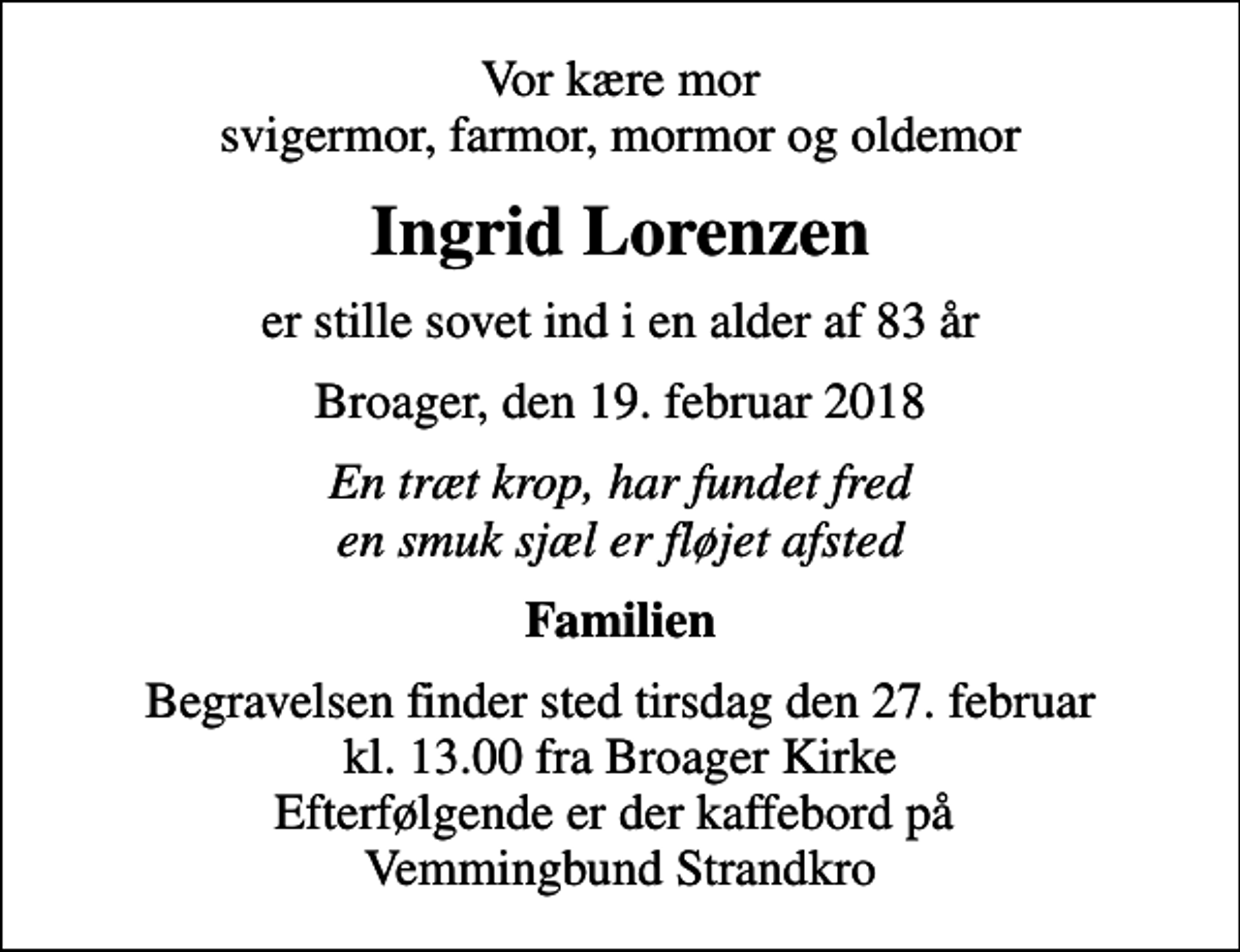<p>Vor kære mor svigermor, farmor, mormor og oldemor<br />Ingrid Lorenzen<br />er stille sovet ind i en alder af 83 år<br />Broager, den 19. februar 2018<br />En træt krop, har fundet fred en smuk sjæl er fløjet afsted<br />Familien<br />Begravelsen finder sted tirsdag den 27. februar kl. 13.00 fra Broager Kirke Efterfølgende er der kaffebord på Vemmingbund Strandkro</p>