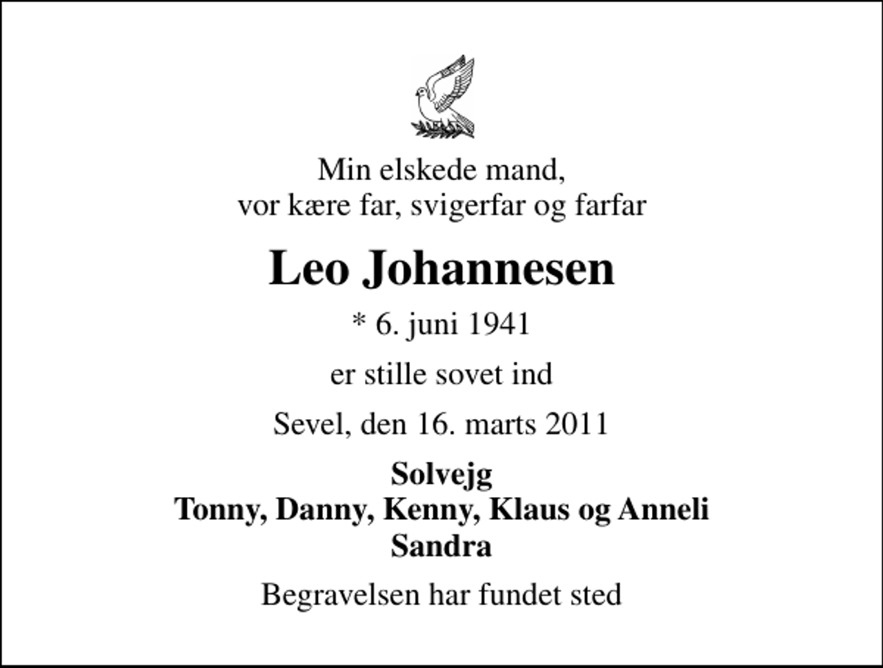 <p>Min elskede mand, vor kære far, svigerfar og farfar<br />Leo Johannesen<br />* 6. juni 1941<br />er stille sovet ind<br />Sevel, den 16. marts 2011<br />Solvejg Tonny, Danny, Kenny, Klaus og Anneli Sandra<br />Begravelsen har fundet sted</p>
