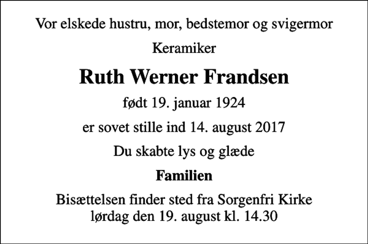 <p>Vor elskede hustru, mor, bedstemor og svigermor<br />Keramiker<br />Ruth Werner Frandsen<br />født 19. januar 1924<br />er sovet stille ind 14. august 2017<br />Du skabte lys og glæde<br />Familien<br />Bisættelsen finder sted fra Sorgenfri Kirke lørdag den 19. august kl. 14.30</p>