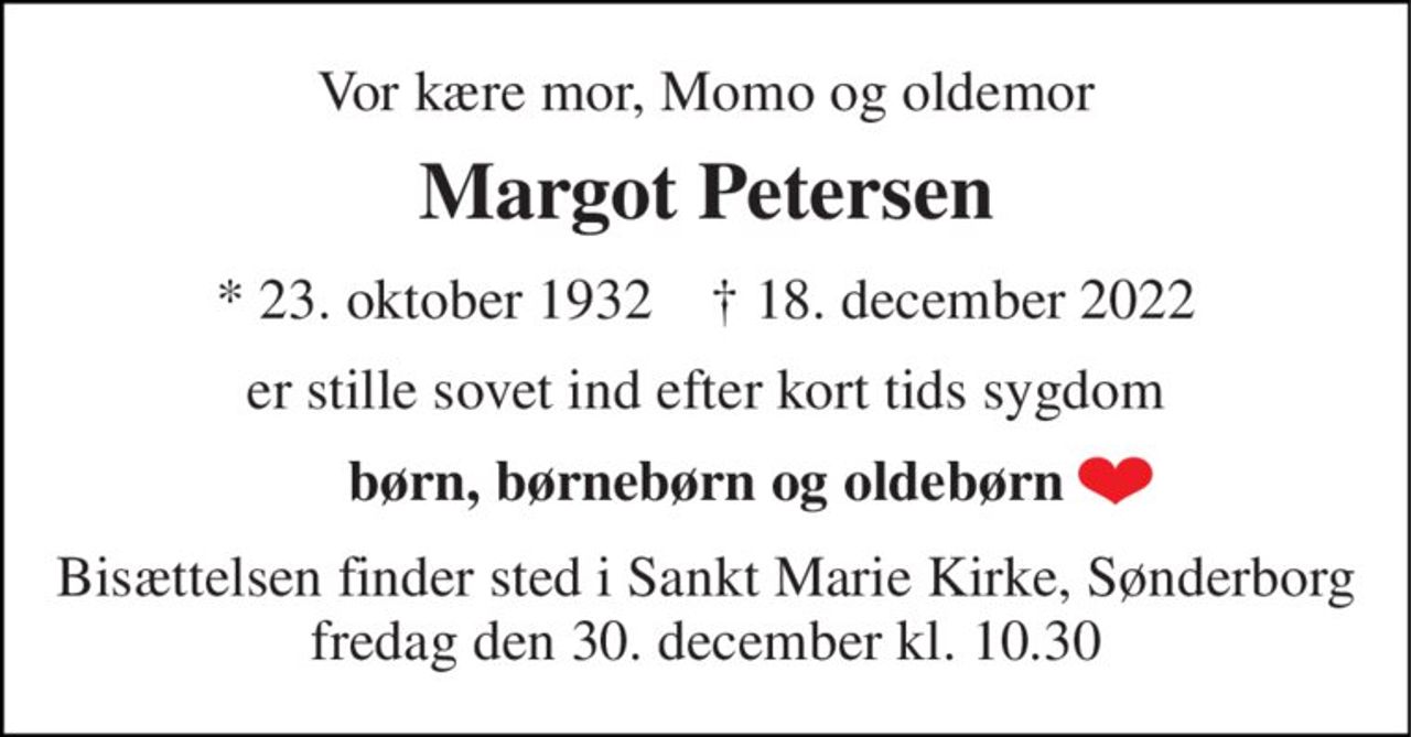 Vor kære mor, Momo og oldemor 
Margot Petersen 
*​ 23. oktober 1932​    †​ 18. december 2022 
er stille sovet ind efter kort tids sygdom 
børn, børnebørn og oldebørn 
Bisættelsen finder sted i Sankt Marie Kirke, Sønderborg fredag den 30. december kl. 10.30