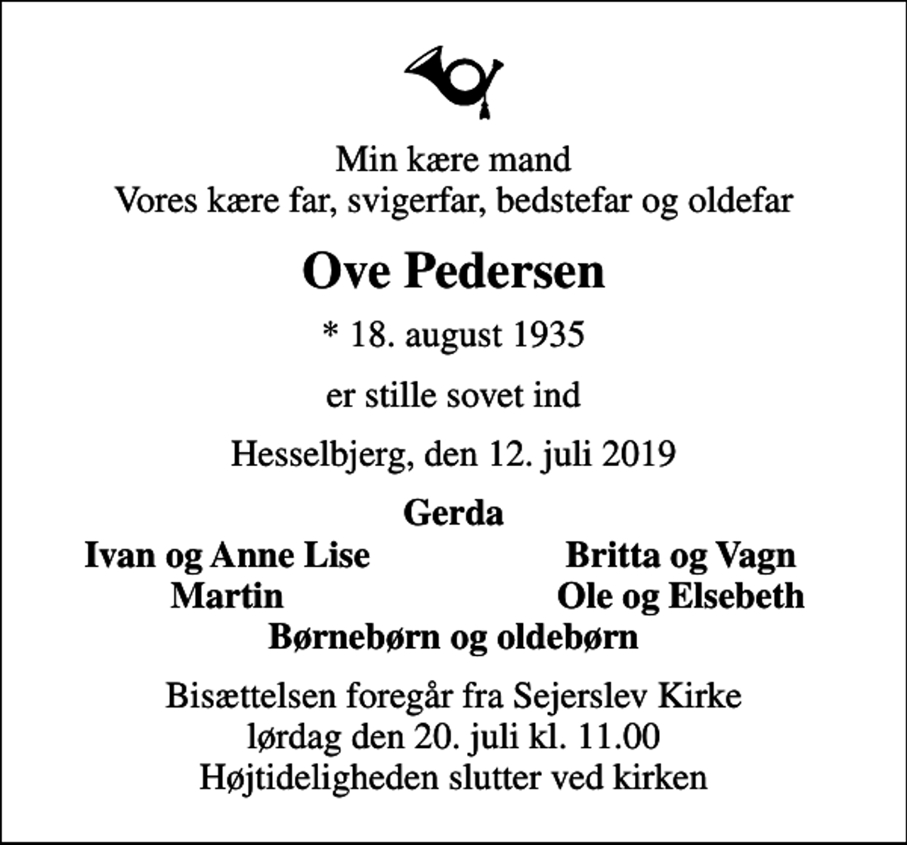 <p>Min kære mand Vores kære far, svigerfar, bedstefar og oldefar<br />Ove Pedersen<br />* 18. august 1935<br />er stille sovet ind<br />Hesselbjerg, den 12. juli 2019<br />Gerda<br />Ivan og Anne Lise<br />Britta og Vagn<br />Martin<br />Ole og Elsebeth<br />Bisættelsen foregår fra Sejerslev Kirke lørdag den 20. juli kl. 11.00 Højtideligheden slutter ved kirken</p>