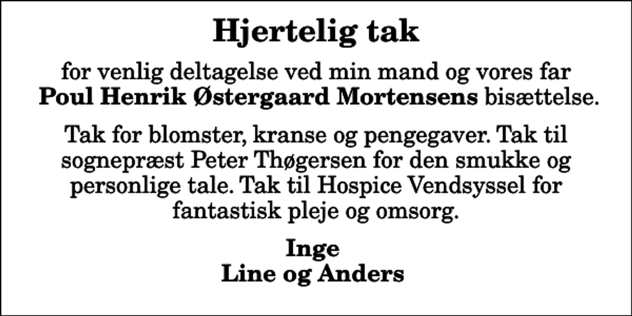 <p>Hjertelig tak<br />for venlig deltagelse ved min mand og vores far <em>Poul Henrik Østergaard Mortensens</em> bisættelse.<br />Tak for blomster, kranse og pengegaver. Tak til sognepræst Peter Thøgersen for den smukke og personlige tale. Tak til Hospice Vendsyssel for fantastisk pleje og omsorg.<br />Inge Line og Anders</p>