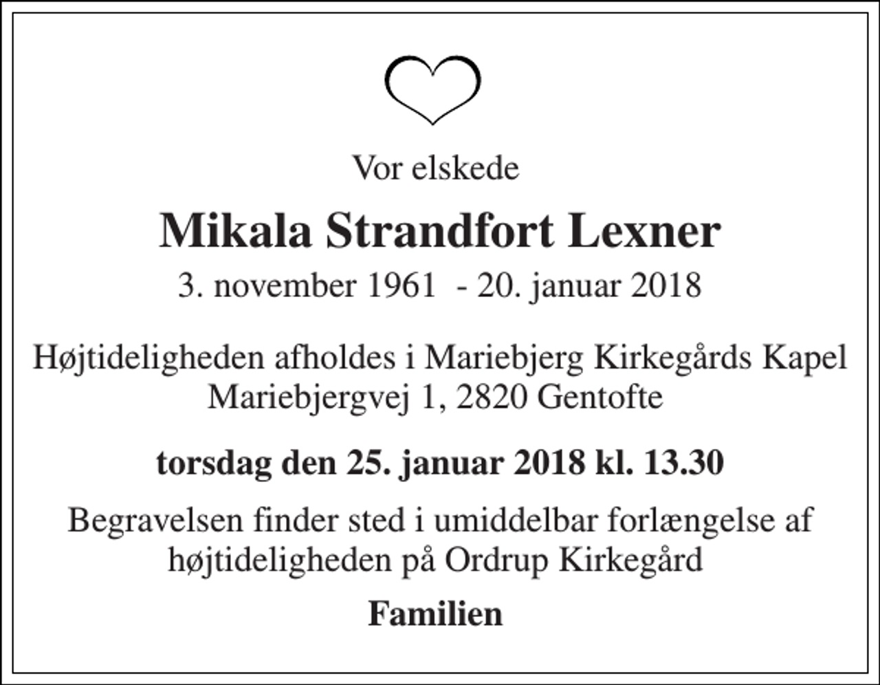 <p>Vor elskede<br />Mikala Strandfort Lexner<br />3. november 1961​ - 20. januar 2018<br />Højtideligheden afholdes i Mariebjerg Kirkegårds Kapel Mariebjergvej 1, 2820 Gentofte<br />torsdag den 25. januar 2018 kl. 13.30<br />Begravelsen finder sted i umiddelbar forlængelse af højtideligheden på Ordrup Kirkegård<br />Familien</p>