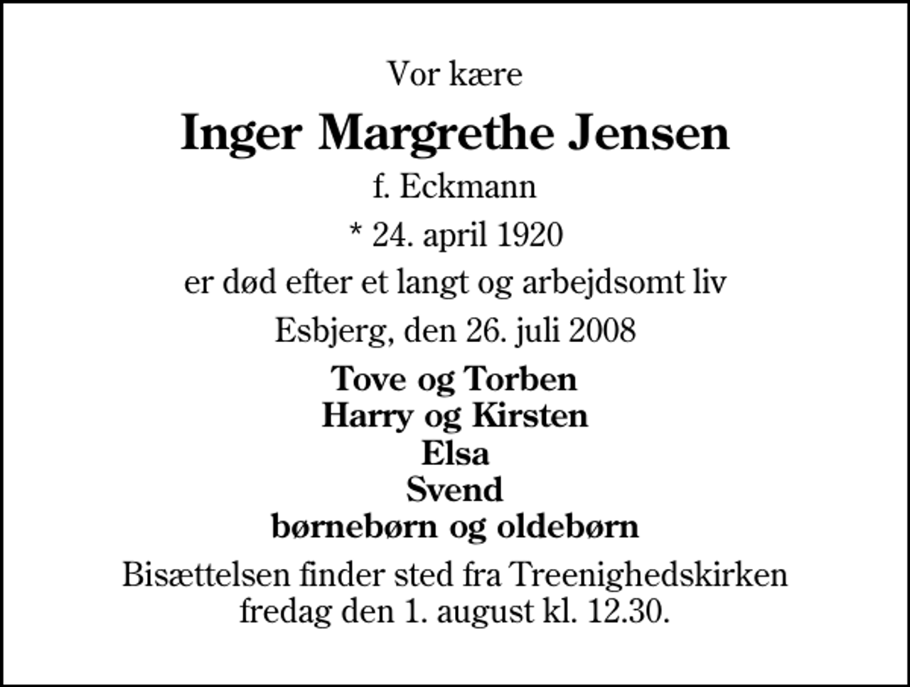 <p>Vor kære<br />Inger Margrethe Jensen<br />f. Eckmann<br />* 24. april 1920<br />er død efter et langt og arbejdsomt liv<br />Esbjerg, den 26. juli 2008<br />Tove og Torben Harry og Kirsten Elsa Svend børnebørn og oldebørn<br />Bisættelsen finder sted fra Treenighedskirken fredag den 1. august kl. 12.30</p>