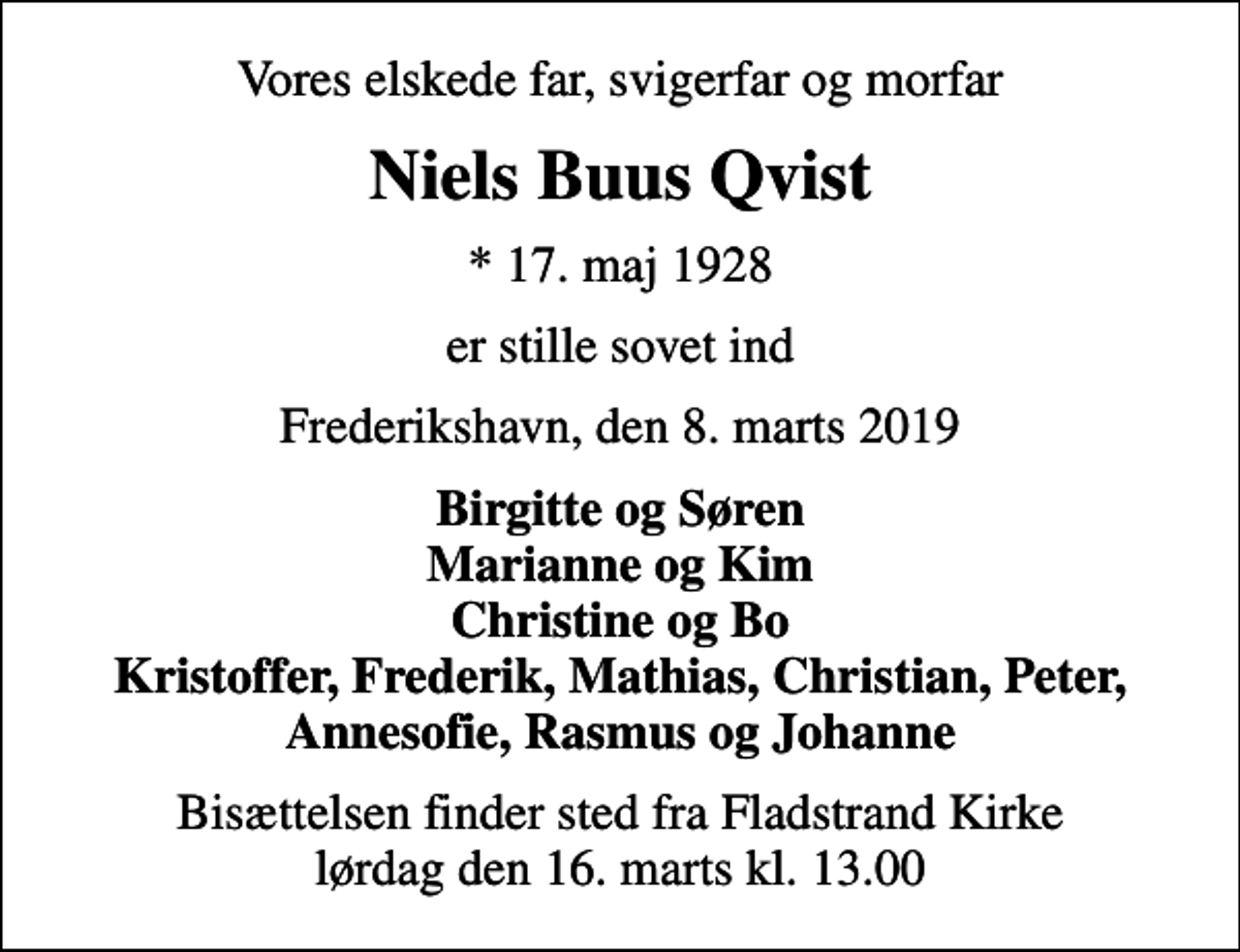 <p>Vores elskede far, svigerfar og morfar<br />Niels Buus Qvist<br />* 17. maj 1928<br />er stille sovet ind<br />Frederikshavn, den 8. marts 2019<br />Birgitte og Søren Marianne og Kim Christine og Bo Kristoffer, Frederik, Mathias, Christian, Peter, Annesofie, Rasmus og Johanne<br />Bisættelsen finder sted fra Fladstrand Kirke lørdag den 16. marts kl. 13.00</p>