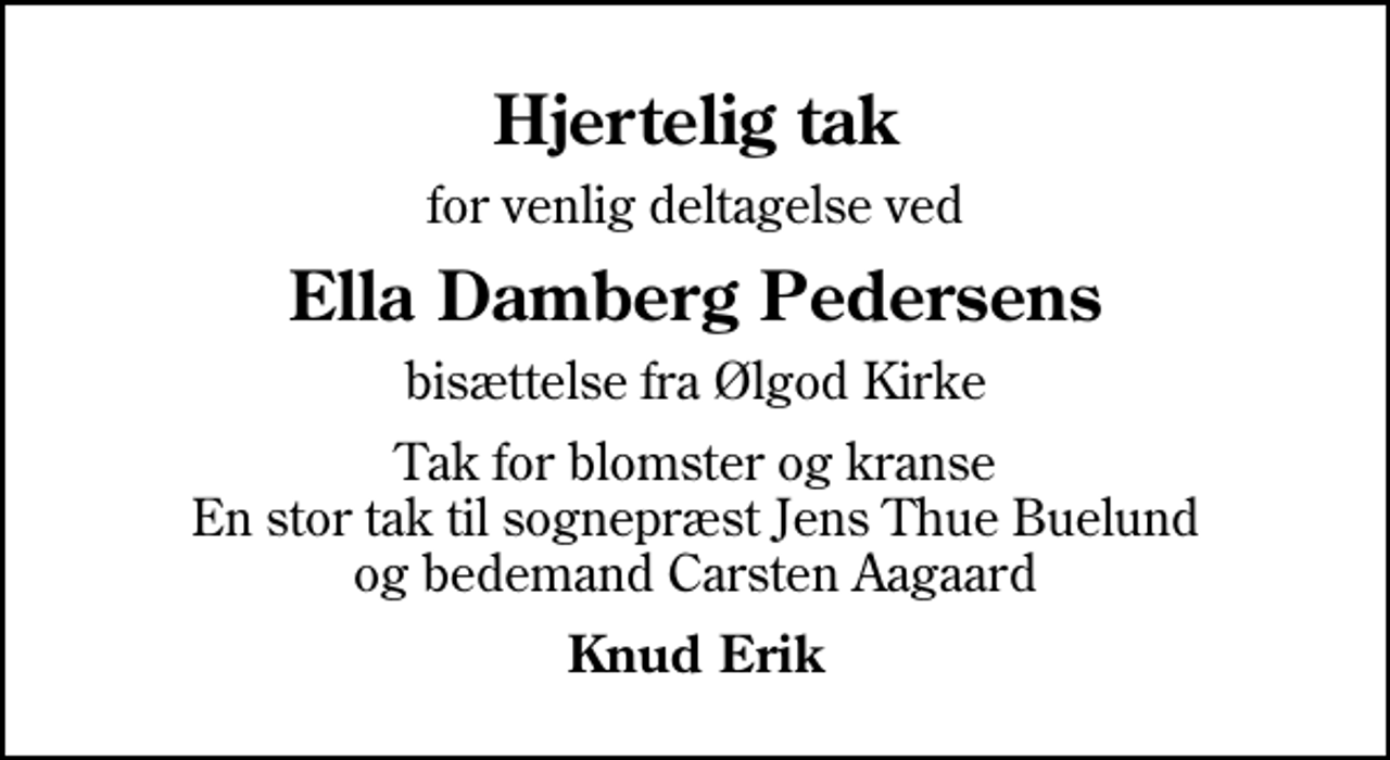 <p>Hjertelig tak<br />for venlig deltagelse ved<br />Ella Damberg Pedersens<br />bisættelse fra Ølgod Kirke<br />Tak for blomster og kranse En stor tak til sognepræst Jens Thue Buelund og bedemand Carsten Aagaard<br />Knud Erik</p>