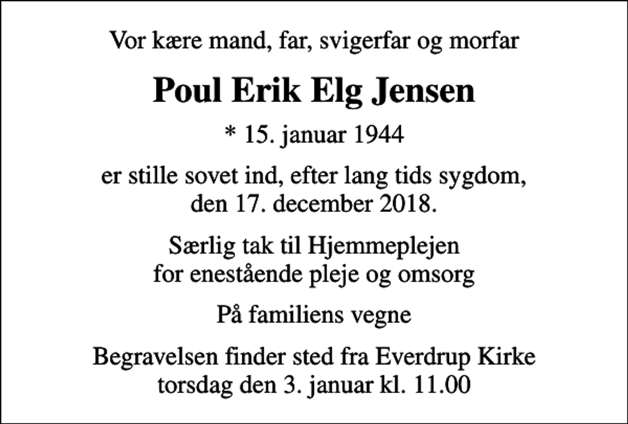 <p>Vor kære mand, far, svigerfar og morfar<br />Poul Erik Elg Jensen<br />* 15. januar 1944<br />er stille sovet ind, efter lang tids sygdom, den 17. december 2018.<br />Særlig tak til Hjemmeplejen for enestående pleje og omsorg<br />På familiens vegne<br />Begravelsen finder sted fra Everdrup Kirke torsdag den 3. januar kl. 11.00</p>