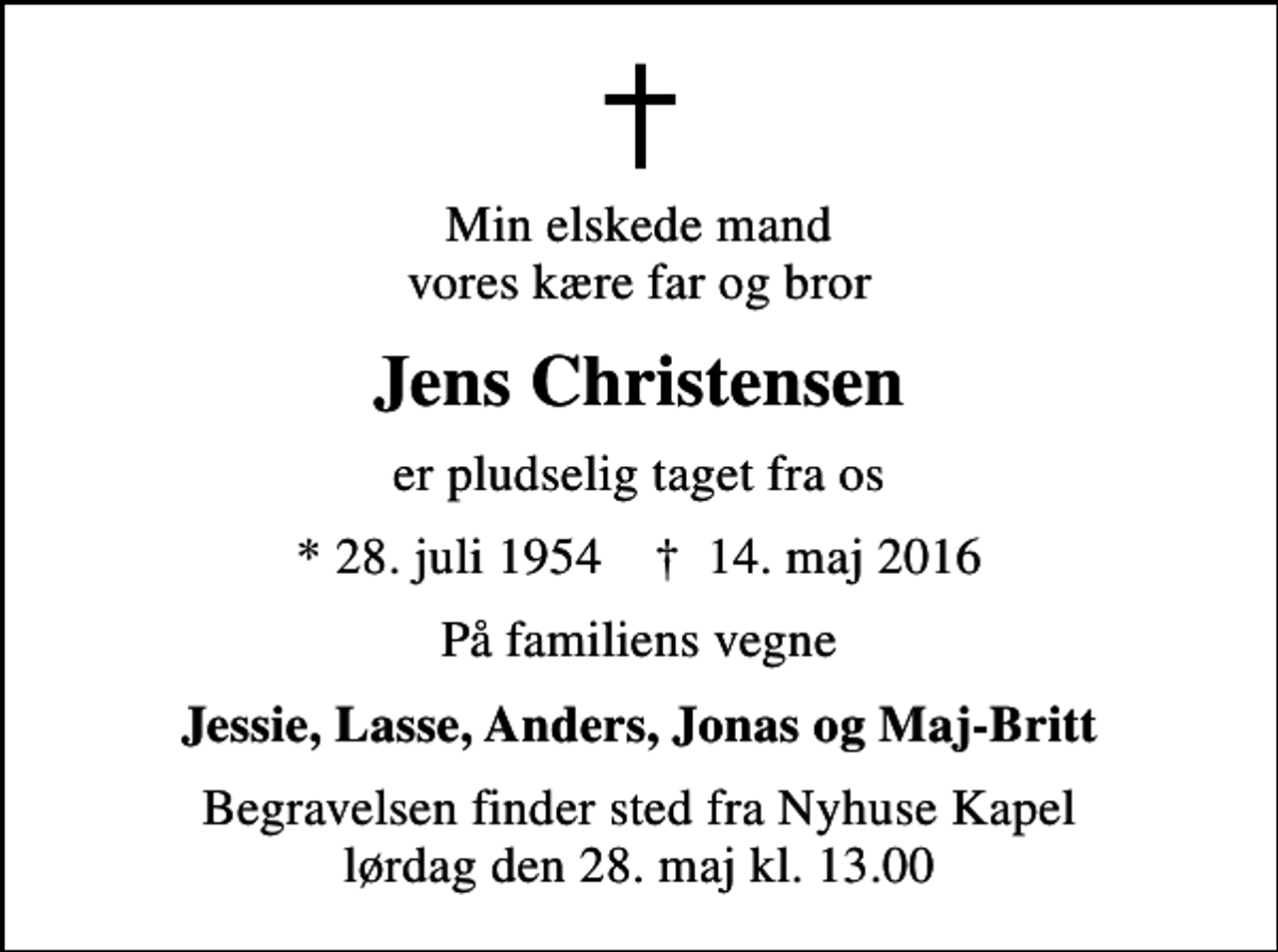 <p>Min elskede mand vores kære far og bror<br />Jens Christensen<br />er pludselig taget fra os<br />* 28. juli 1954 ✝ 14. maj 2016<br />På familiens vegne<br />Jessie, Lasse, Anders, Jonas og Maj-Britt<br />Begravelsen finder sted fra Nyhuse Kapel lørdag den 28. maj kl. 13.00</p>