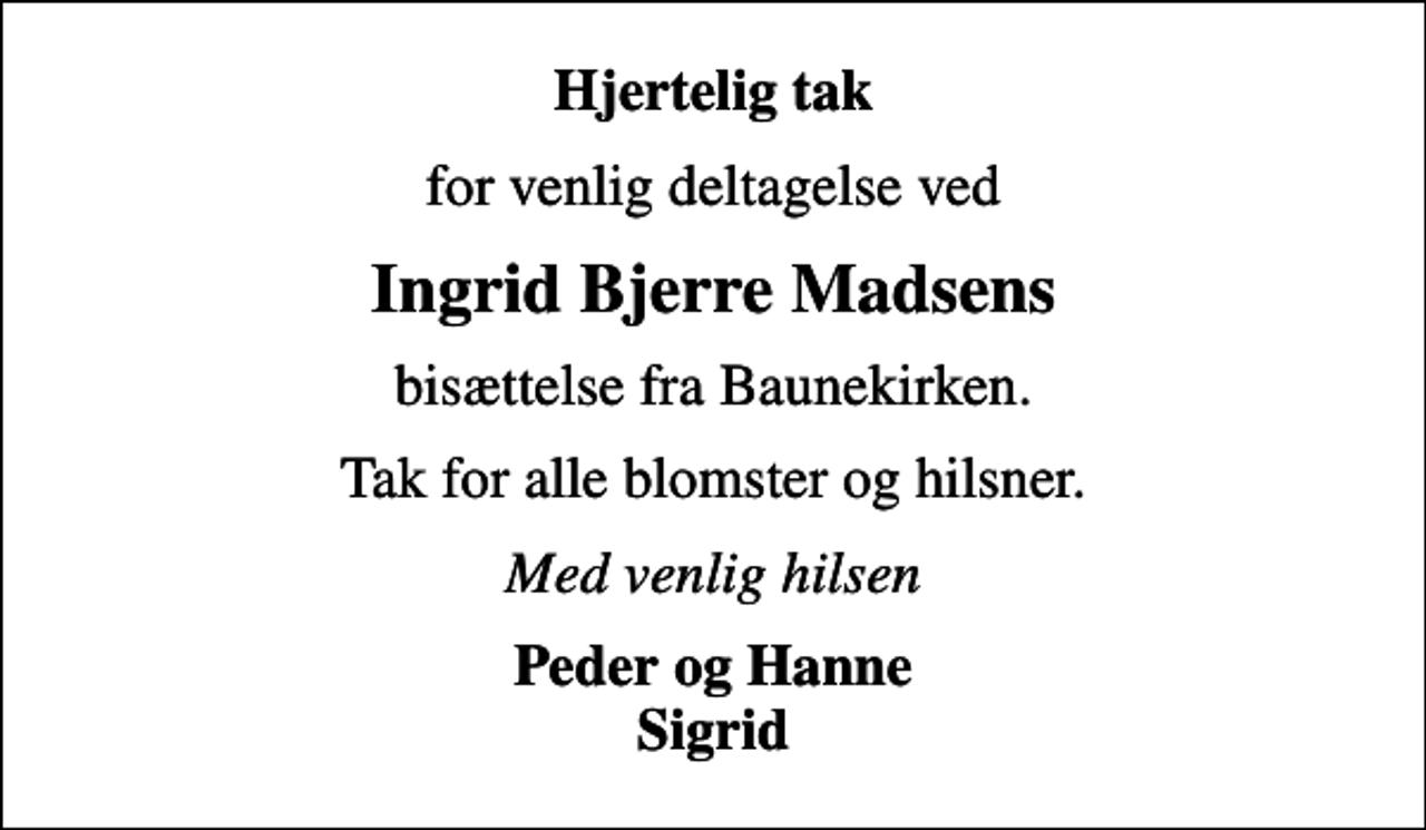 <p>Hjertelig tak<br />for venlig deltagelse ved<br />Ingrid Bjerre Madsens<br />bisættelse fra Baunekirken.<br />Tak for alle blomster og hilsner.<br />Med venlig hilsen<br />Peder og Hanne Sigrid</p>