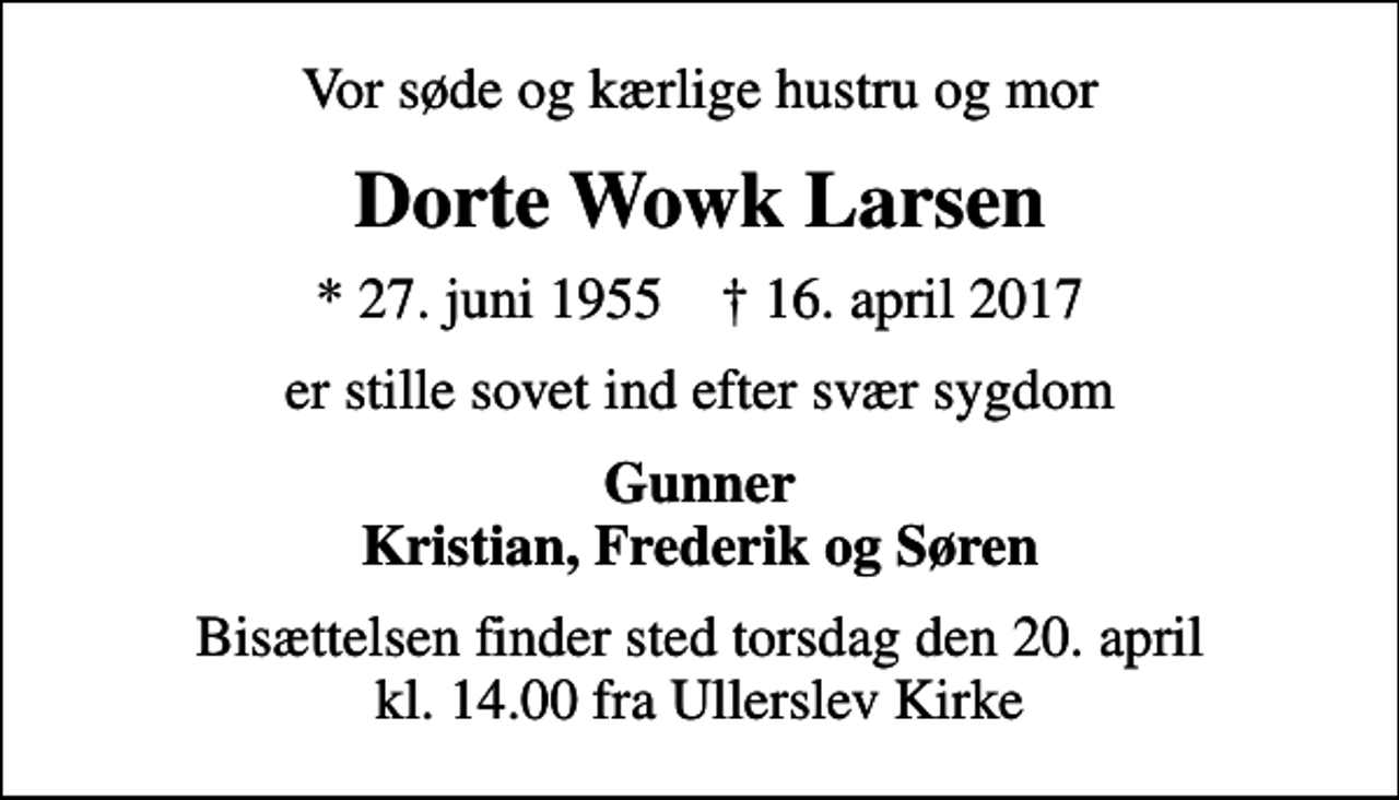 <p>Vor søde og kærlige hustru og mor<br />Dorte Wowk Larsen<br />* 27. juni 1955 ✝ 16. april 2017<br />er stille sovet ind efter svær sygdom<br />Gunner Kristian, Frederik og Søren<br />Bisættelsen finder sted torsdag den 20. april kl. 14.00 fra Ullerslev Kirke</p>