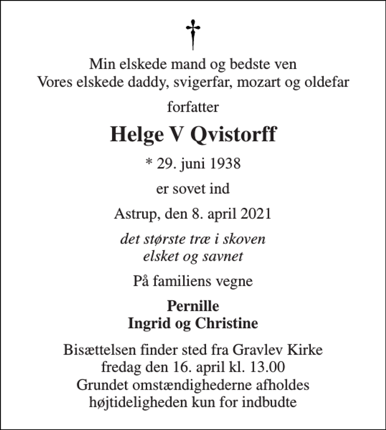 <p>Min elskede mand og bedste ven Vores elskede daddy, svigerfar, mozart og oldefar<br />forfatter<br />Helge V Qvistorff<br />* 29. juni 1938<br />er sovet ind<br />Astrup, den 8. april 2021<br />det største træ i skoven elsket og savnet<br />På familiens vegne<br />Pernille Ingrid og Christine<br />Bisættelsen finder sted fra Gravlev Kirke fredag den 16. april kl. 13.00 Grundet omstændighederne afholdes højtideligheden kun for indbudte</p>