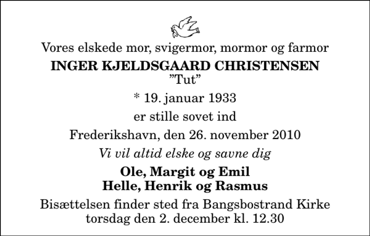 <p>Vores elskede mor, svigermor, mormor og farmor<br />Inger Kjeldsgaard Christensen<br />Tut<br />* 19. januar 1933<br />er stille sovet ind<br />Frederikshavn, den 26. november 2010<br />Vi vil altid elske og savne dig<br />Ole, Margit og Emil Helle, Henrik og Rasmus<br />Bisættelsen finder sted fra Bangsbostrand Kirke torsdag den 2. december kl. 12.30</p>