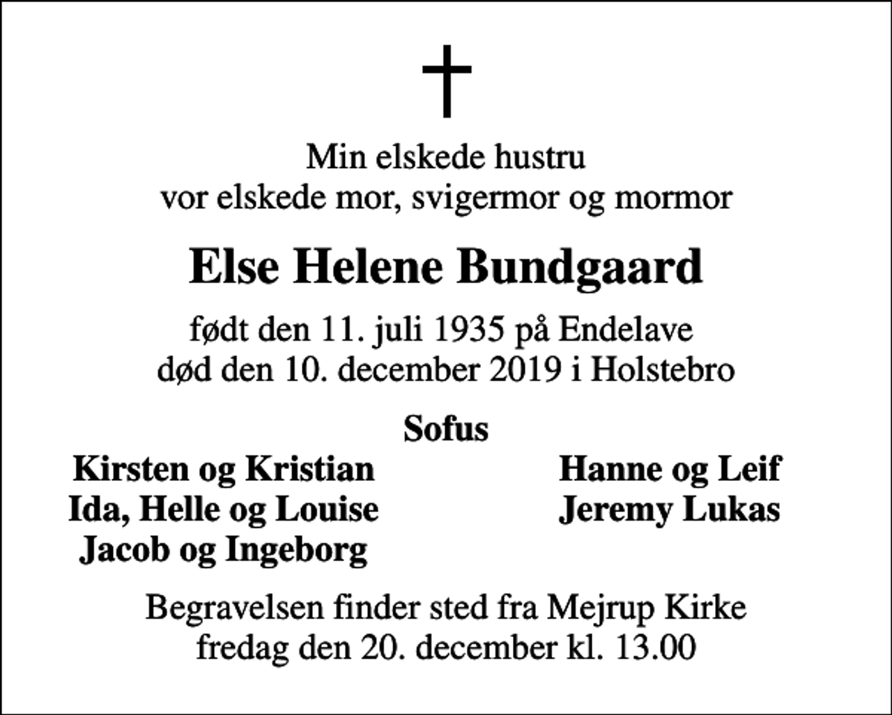 <p>Min elskede hustru vor elskede mor, svigermor og mormor<br />Else Helene Bundgaard<br />født den 11. juli 1935 på Endelave død den 10. december 2019 i Holstebro<br />Sofus<br />Kirsten og Kristian<br />Hanne og Leif<br />Ida, Helle og Louise<br />Jeremy Lukas<br />Jacob og Ingeborg<br />Begravelsen finder sted fra Mejrup Kirke fredag den 20. december kl. 13.00</p>