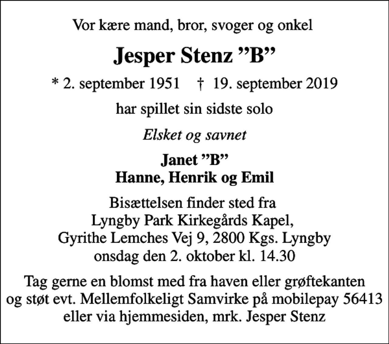 <p>Vor kære mand, bror, svoger og onkel<br />Jesper Stenz B<br />* 2. september 1951 ✝ 19. september 2019<br />har spillet sin sidste solo<br />Elsket og savnet<br />Janet B Hanne, Henrik og Emil<br />Bisættelsen finder sted fra Lyngby Park Kirkegårds Kapel, Gyrithe Lemches Vej 9, 2800 Kgs. Lyngby onsdag den 2. oktober kl. 14.30<br />I stedet for evt. blomster kan man betænke<br />Mellemfolkeligt Samvirke konto84011748609mrk. Jesper<br />Stenz<br />Tag gerne en blomst med fra haven eller grøftekanten og støt evt. Mellemfolkeligt Samvirke på mobilepay 56413 eller via hjemmesiden, mrk. Jesper Stenz</p>
