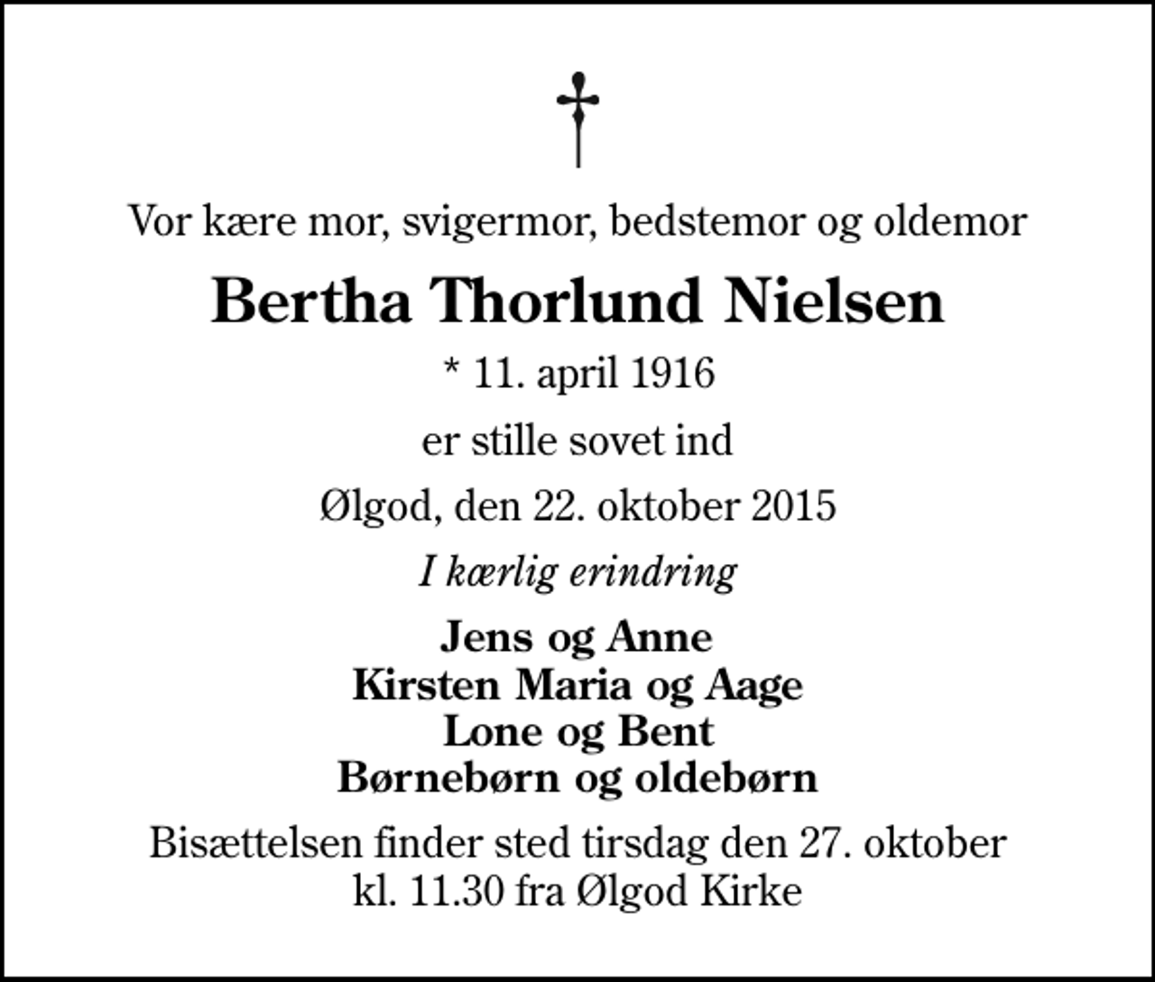 <p>Vor kære mor, svigermor, bedstemor og oldemor<br />Bertha Thorlund Nielsen<br />* 11. april 1916<br />er stille sovet ind<br />Ølgod, den 22. oktober 2015<br />I kærlig erindring<br />Jens og Anne Kirsten Maria og Aage Lone og Bent Børnebørn og oldebørn<br />Bisættelsen finder sted tirsdag den 27. oktober kl. 11.30 fra Ølgod Kirke</p>