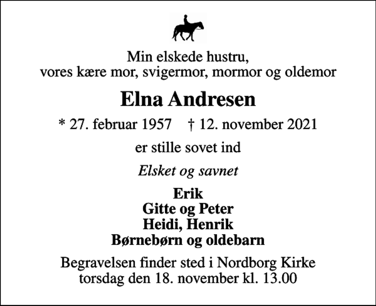 <p>Min elskede hustru, vores kære mor, svigermor, mormor og oldemor<br />Elna Andresen<br />* 27. februar 1957 ✝ 12. november 2021<br />er stille sovet ind<br />Elsket og savnet<br />Erik Gitte og Peter Heidi, Henrik Børnebørn og oldebarn<br />Begravelsen finder sted i Nordborg Kirke torsdag den 18. november kl. 13.00</p>