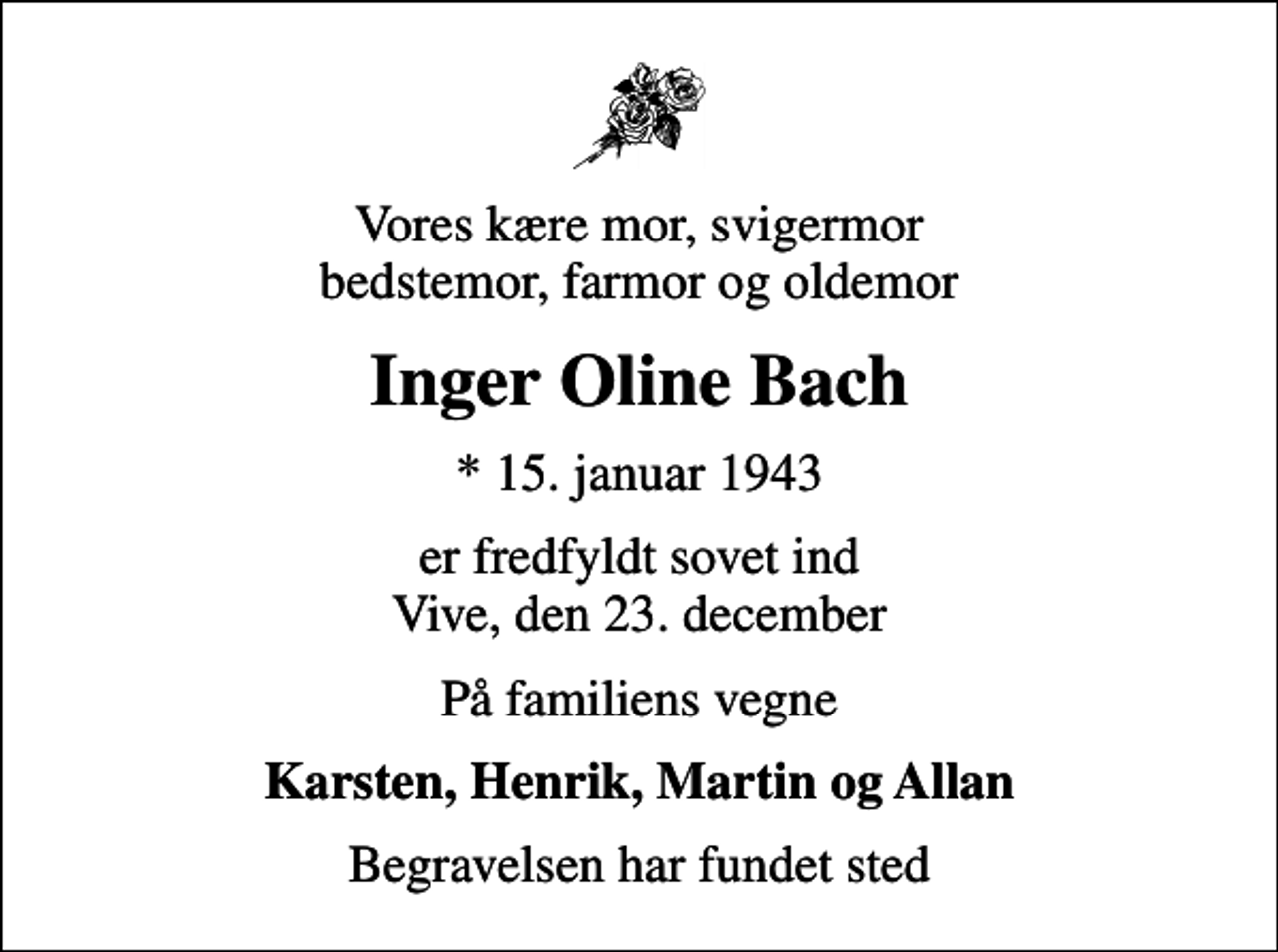 <p>Vores kære mor, svigermor bedstemor, farmor og oldemor<br />Inger Oline Bach<br />* 15. januar 1943<br />er fredfyldt sovet ind Vive, den 23. december<br />På familiens vegne<br />Karsten, Henrik, Martin og Allan<br />Begravelsen har fundet sted</p>