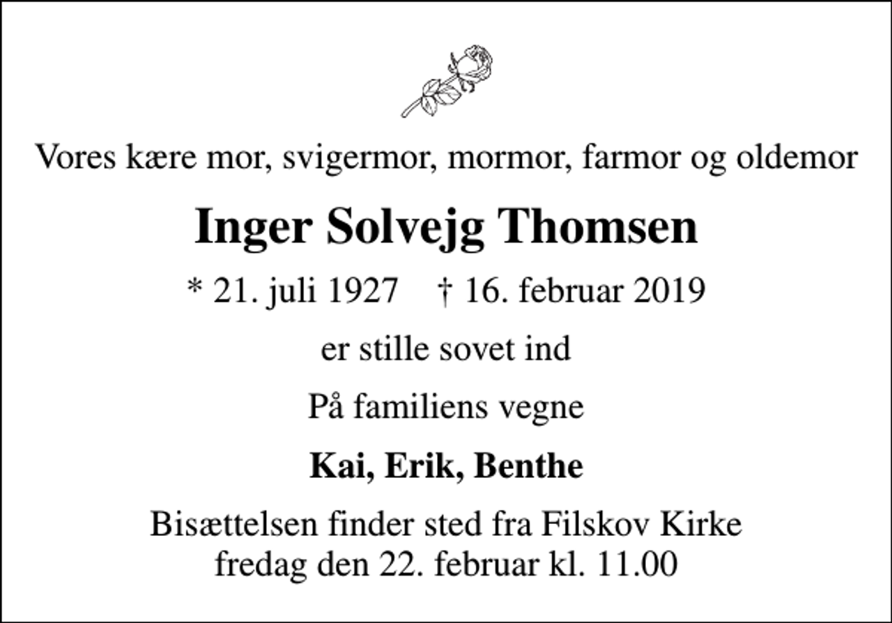 <p>Vores kære mor, svigermor, mormor, farmor og oldemor<br />Inger Solvejg Thomsen<br />* 21. juli 1927 ✝ 16. februar 2019<br />er stille sovet ind<br />På familiens vegne<br />Kai, Erik, Benthe<br />Bisættelsen finder sted fra Filskov Kirke fredag den 22. februar kl. 11.00</p>