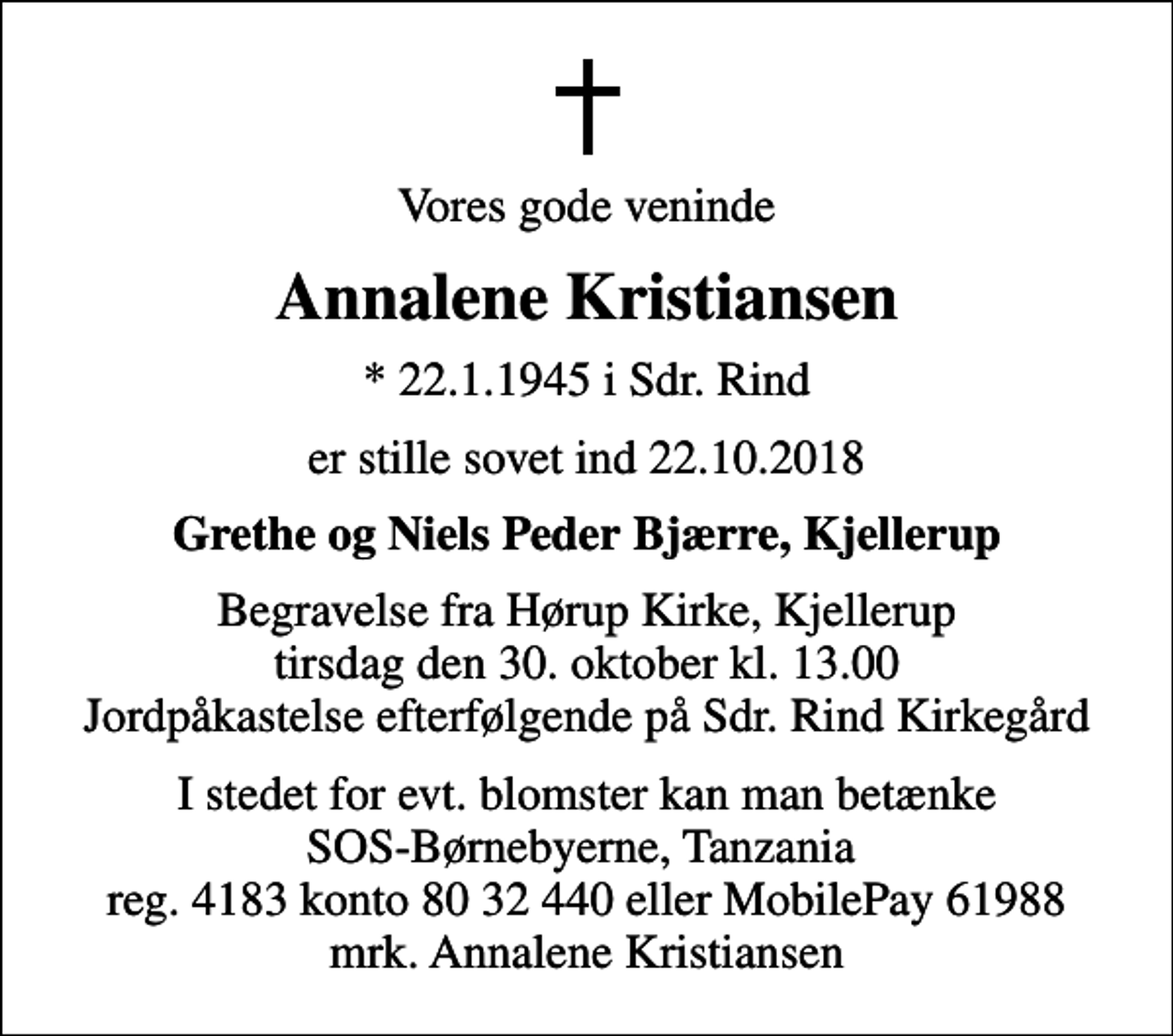 <p>Vores gode veninde<br />Annalene Kristiansen<br />* 22.1.1945 i Sdr. Rind<br />er stille sovet ind 22.10.2018<br />Grethe og Niels Peder Bjærre, Kjellerup<br />Begravelse fra Hørup Kirke, Kjellerup tirsdag den 30. oktober kl. 13.00 Jordpåkastelse efterfølgende på Sdr. Rind Kirkegård<br />I stedet for evt. blomster kan man betænke<br />SOS-Børnebyerne reg.4183konto8032440mrk. Annalene<br />Kristiansen<br />I stedet for evt. blomster kan man betænke SOS-Børnebyerne, Tanzania reg. 4183 konto 80 32 440 eller MobilePay 61988 mrk. Annalene Kristiansen</p>