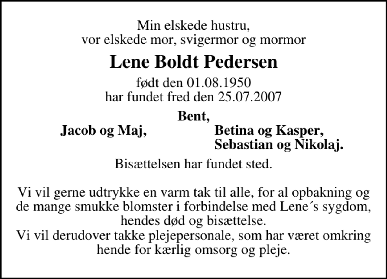 <p>Min elskede hustru, vor elskede mor, svigermor og mormor<br />Lene Boldt Pedersen<br />født den 01.08.1950 har fundet fred den 25.07.2007<br />Bent,<br />Jacob og Maj,<br />Betina og Kasper,<br />Sebastian og Nikolaj.<br />Bisættelsen har fundet sted. Vi vil gerne udtrykke en varm tak til alle, for al opbakning og de mange smukke blomster i forbindelse med Lene´s sygdom, hendes død og bisættelse. Vi vil derudover takke plejepersonale, som har været omkring hende for kærlig omsorg og pleje.</p>