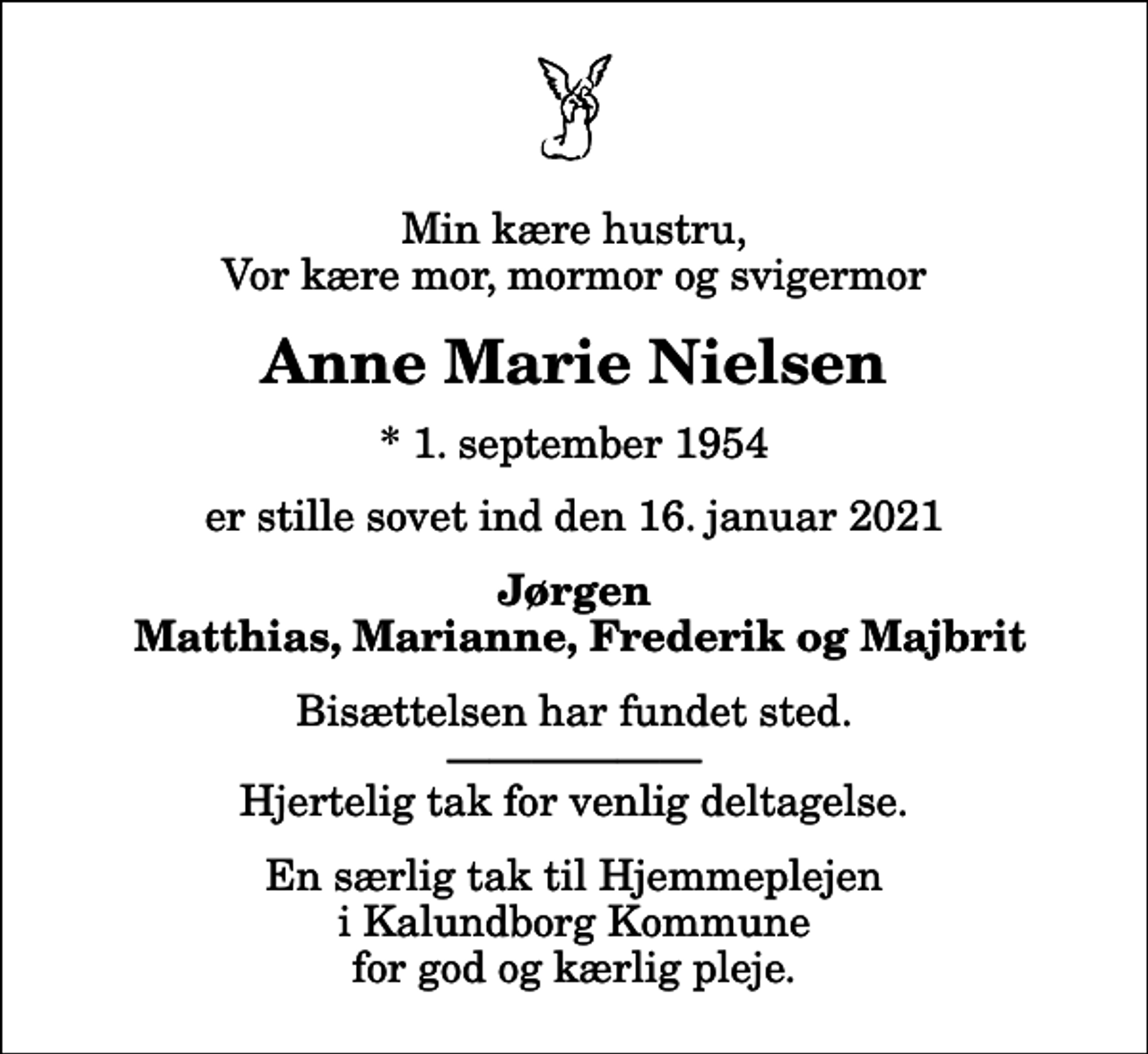 <p>Min kære hustru, Vor kære mor, mormor og svigermor<br />Anne Marie Nielsen<br />* 1. september 1954<br />er stille sovet ind den 16. januar 2021<br />Jørgen Matthias, Marianne, Frederik og Majbrit<br />Bisættelsen har fundet sted. Hjertelig tak for venlig deltagelse.<br />En særlig tak til Hjemmeplejen i Kalundborg Kommune for god og kærlig pleje.</p>