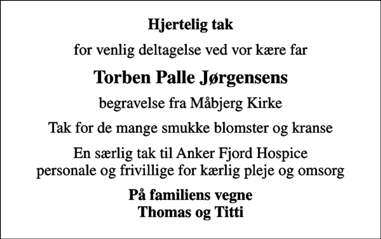 <p>Hjertelig tak<br />for venlig deltagelse ved vor kære far<br />Torben Palle Jørgensens<br />begravelse fra Måbjerg Kirke<br />Tak for de mange smukke blomster og kranse<br />En særlig tak til Anker Fjord Hospice personale og frivillige for kærlig pleje og omsorg<br />På familiens vegne Thomas og Titti</p>