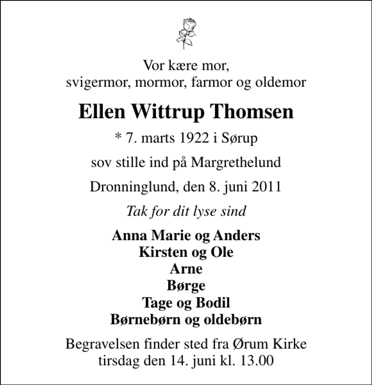 <p>Vor kære mor, svigermor, mormor, farmor og oldemor<br />Ellen Wittrup Thomsen<br />* 7. marts 1922 i Sørup<br />sov stille ind på Margrethelund<br />Dronninglund, den 8. juni 2011<br />Tak for dit lyse sind<br />Anna Marie og Anders Kirsten og Ole Arne Børge Tage og Bodil Børnebørn og oldebørn<br />Begravelsen finder sted fra Ørum Kirke tirsdag den 14. juni kl. 13.00</p>