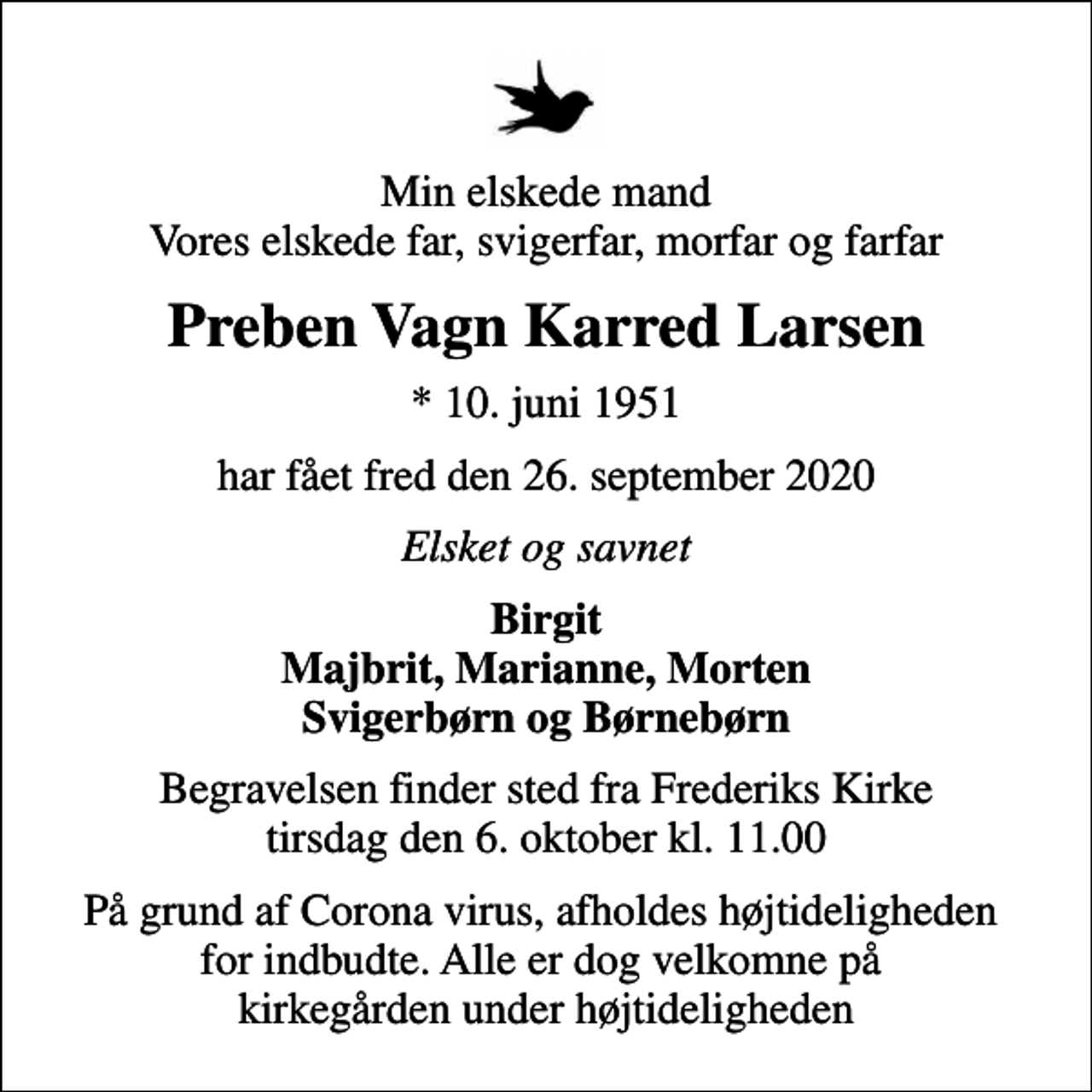 <p>Min elskede mand Vores elskede far, svigerfar, morfar og farfar<br />Preben Vagn Karred Larsen<br />* 10. juni 1951<br />har fået fred den 26. september 2020<br />Elsket og savnet<br />Birgit Majbrit, Marianne, Morten Svigerbørn og Børnebørn<br />Begravelsen finder sted fra Frederiks Kirke tirsdag den 6. oktober kl. 11.00<br />På grund af Corona virus, afholdes højtideligheden for indbudte. Alle er dog velkomne på kirkegården under højtideligheden</p>