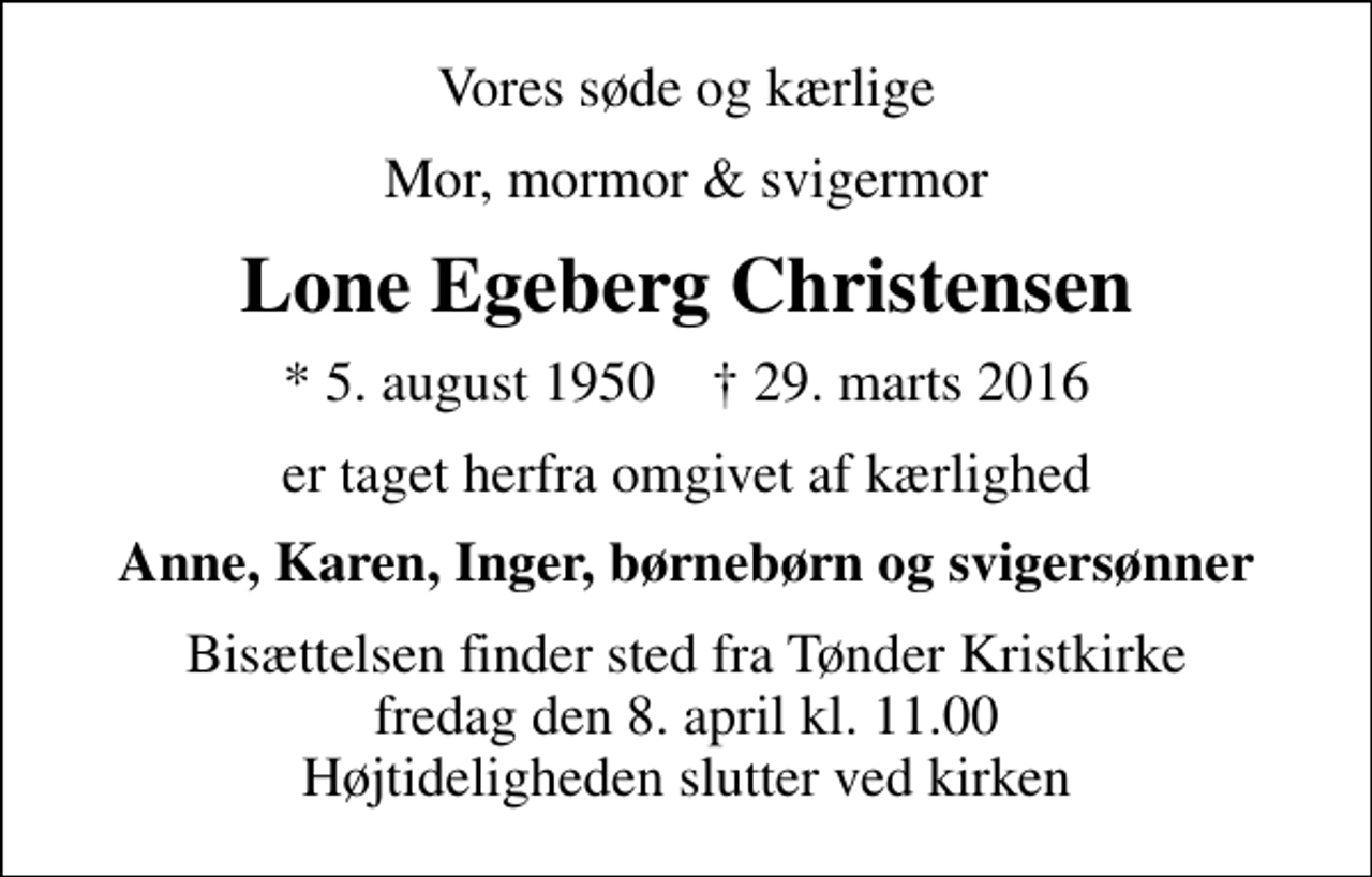 <p>Vores søde og kærlige<br />Mor, mormor &amp; svigermor<br />Lone Egeberg Christensen<br />* 5. august 1950 ✝ 29. marts 2016<br />er taget herfra omgivet af kærlighed<br />Anne, Karen, Inger, børnebørn og svigersønner<br />Bisættelsen finder sted fra Tønder Kristkirke fredag den 8. april kl. 11.00 Højtideligheden slutter ved kirken</p>