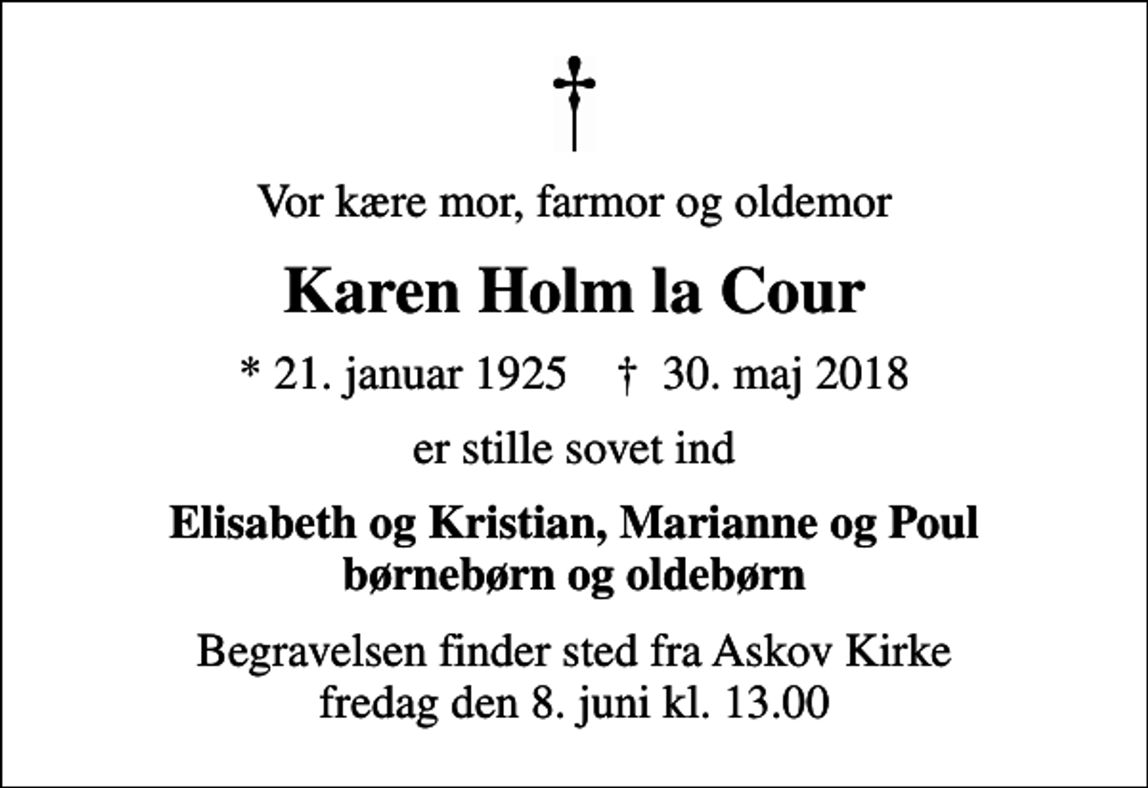 <p>Vor kære mor, farmor og oldemor<br />Karen Holm la Cour<br />* 21. januar 1925 ✝ 30. maj 2018<br />er stille sovet ind<br />Elisabeth og Kristian, Marianne og Poul børnebørn og oldebørn<br />Begravelsen finder sted fra Askov Kirke fredag den 8. juni kl. 13.00</p>