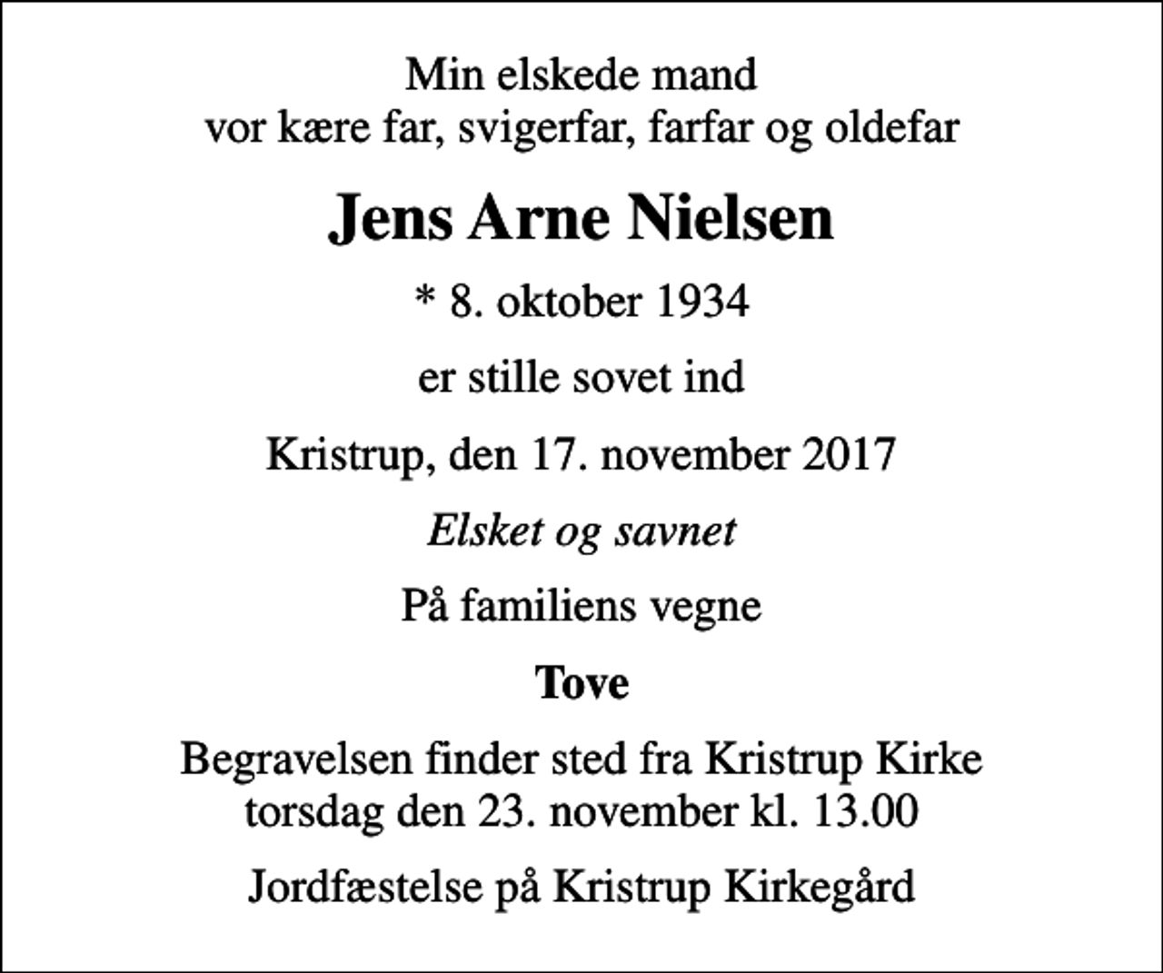 <p>Min elskede mand vor kære far, svigerfar, farfar og oldefar<br />Jens Arne Nielsen<br />* 8. oktober 1934<br />er stille sovet ind<br />Kristrup, den 17. november 2017<br />Elsket og savnet<br />På familiens vegne<br />Tove<br />Begravelsen finder sted fra Kristrup Kirke torsdag den 23. november kl. 13.00<br />Jordfæstelse på Kristrup Kirkegård</p>