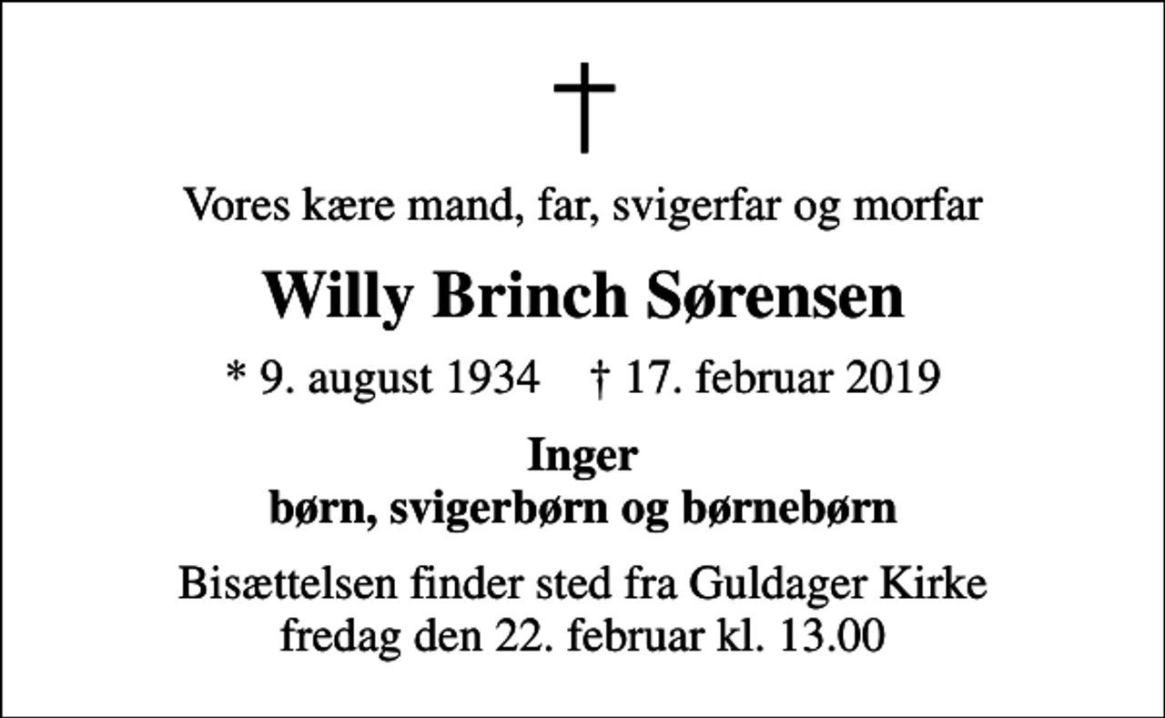 <p>Vores kære mand, far, svigerfar og morfar<br />Willy Brinch Sørensen<br />* 9. august 1934 ✝ 17. februar 2019<br />Inger børn, svigerbørn og børnebørn<br />Bisættelsen finder sted fra Guldager Kirke fredag den 22. februar kl. 13.00</p>