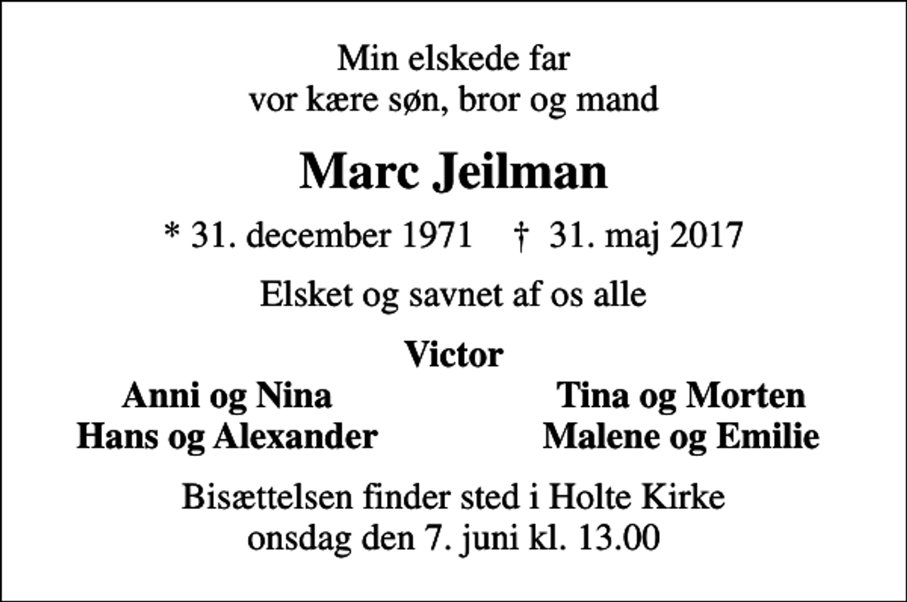 <p>Min elskede far vor kære søn, bror og mand<br />Marc Jeilman<br />* 31. december 1971 ✝ 31. maj 2017<br />Elsket og savnet af os alle<br />Victor<br />Anni og Nina<br />Tina og Morten<br />Hans og Alexander<br />Malene og Emilie<br />Bisættelsen finder sted i Holte Kirke onsdag den 7. juni kl. 13.00</p>