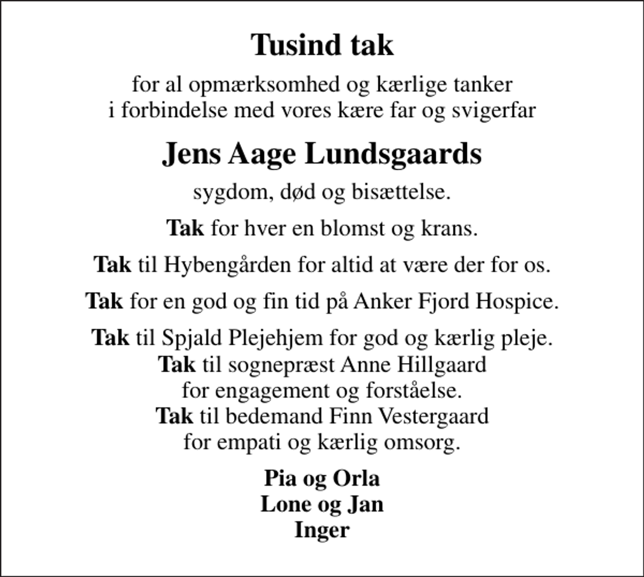 <p>Tusind tak<br />for al opmærksomhed og kærlige tanker i forbindelse med vores kære far og svigerfar<br />Jens Aage Lundsgaards<br />sygdom, død og bisættelse.<br /><em>Tak</em> for hver en blomst og krans.<br /><em>Tak</em> til Hybengården for altid at være der for os.<br /><em>Tak</em> for en god og fin tid på Anker Fjord Hospice.<br /><em>Tak</em> til Spjald Plejehjem for god og kærlig pleje. <em>Tak</em> til sognepræst Anne Hillgaard for engagement og forståelse. <em>Tak</em> til bedemand Finn Vestergaard for empati og kærlig omsorg.<br />Pia og Orla Lone og Jan Inger</p>