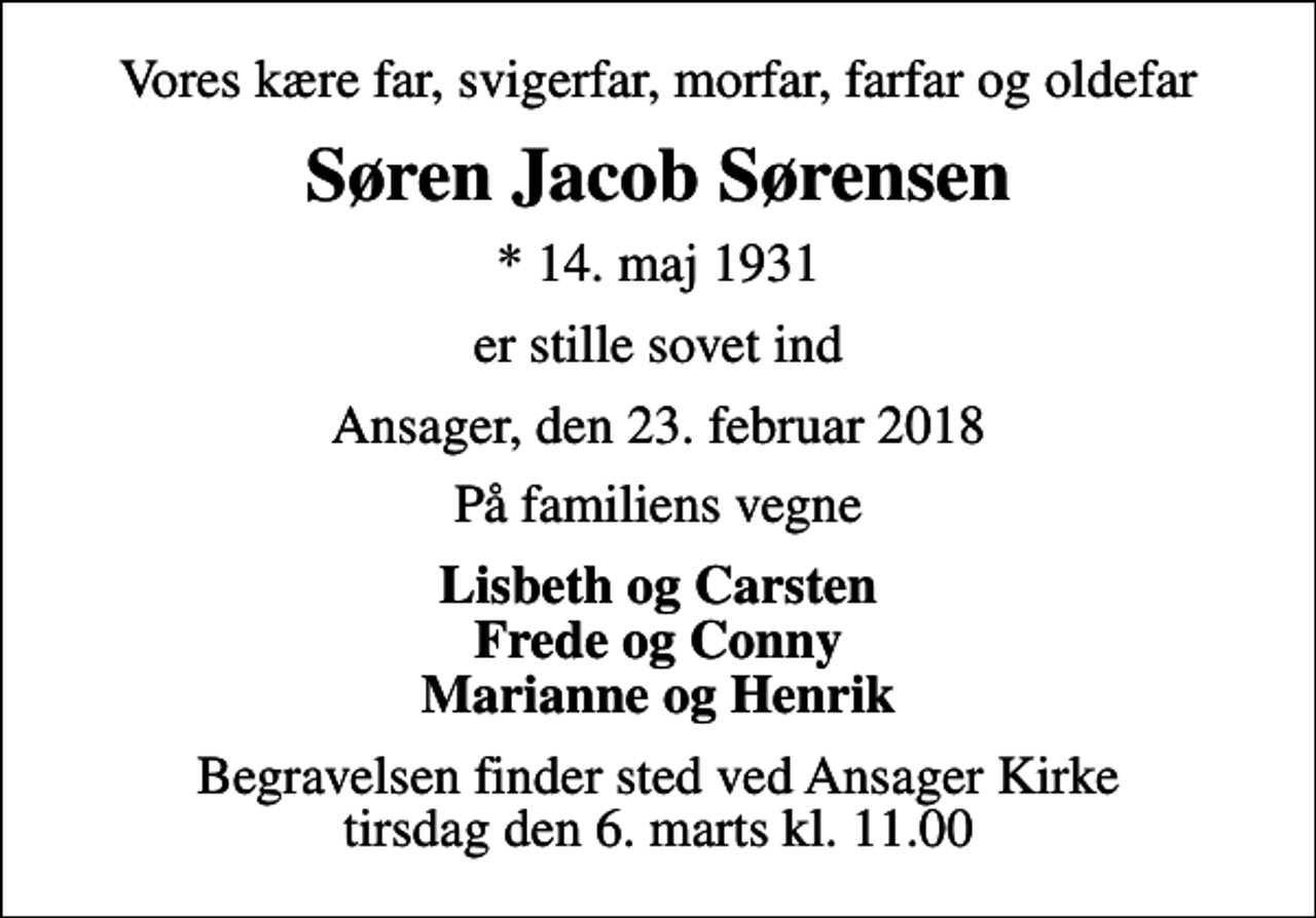<p>Vores kære far, svigerfar, morfar, farfar og oldefar<br />Søren Jacob Sørensen<br />* 14. maj 1931<br />er stille sovet ind<br />Ansager, den 23. februar 2018<br />På familiens vegne<br />Lisbeth og Carsten Frede og Conny Marianne og Henrik<br />Begravelsen finder sted ved Ansager Kirke tirsdag den 6. marts kl. 11.00</p>