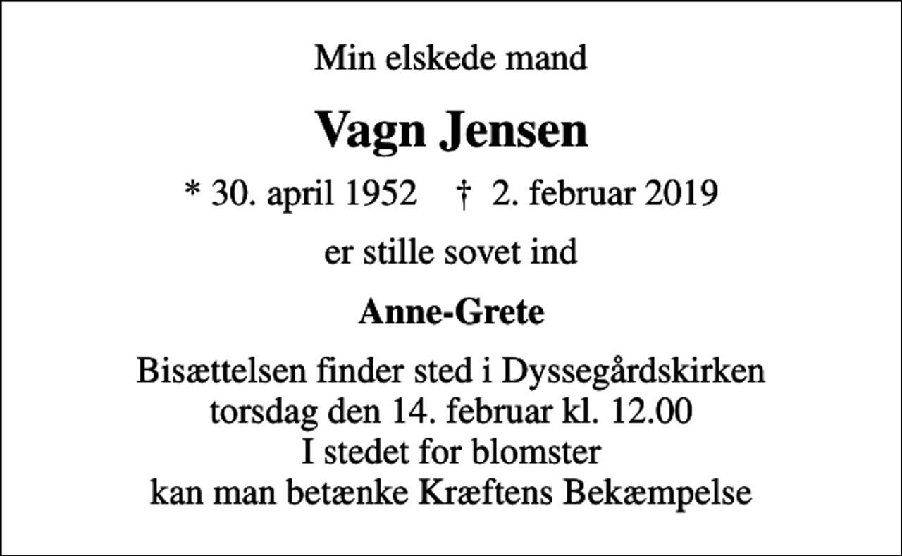 <p>Min elskede mand<br />Vagn Jensen<br />* 30. april 1952 ✝ 2. februar 2019<br />er stille sovet ind<br />Anne-Grete<br />Bisættelsen finder sted i Dyssegårdskirken torsdag den 14. februar kl. 12.00 I stedet for blomster kan man betænke Kræftens Bekæmpelse</p>