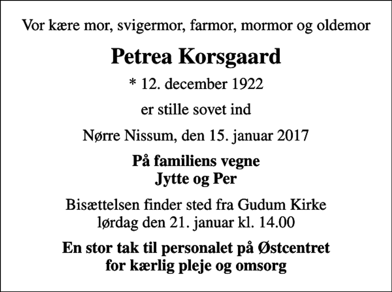 <p>Vor kære mor, svigermor, farmor, mormor og oldemor<br />Petrea Korsgaard<br />* 12. december 1922<br />er stille sovet ind<br />Nørre Nissum, den 15. januar 2017<br />På familiens vegne Jytte og Per<br />Bisættelsen finder sted fra Gudum Kirke lørdag den 21. januar kl. 14.00<br />En stor tak til personalet på Østcentret for kærlig pleje og omsorg</p>