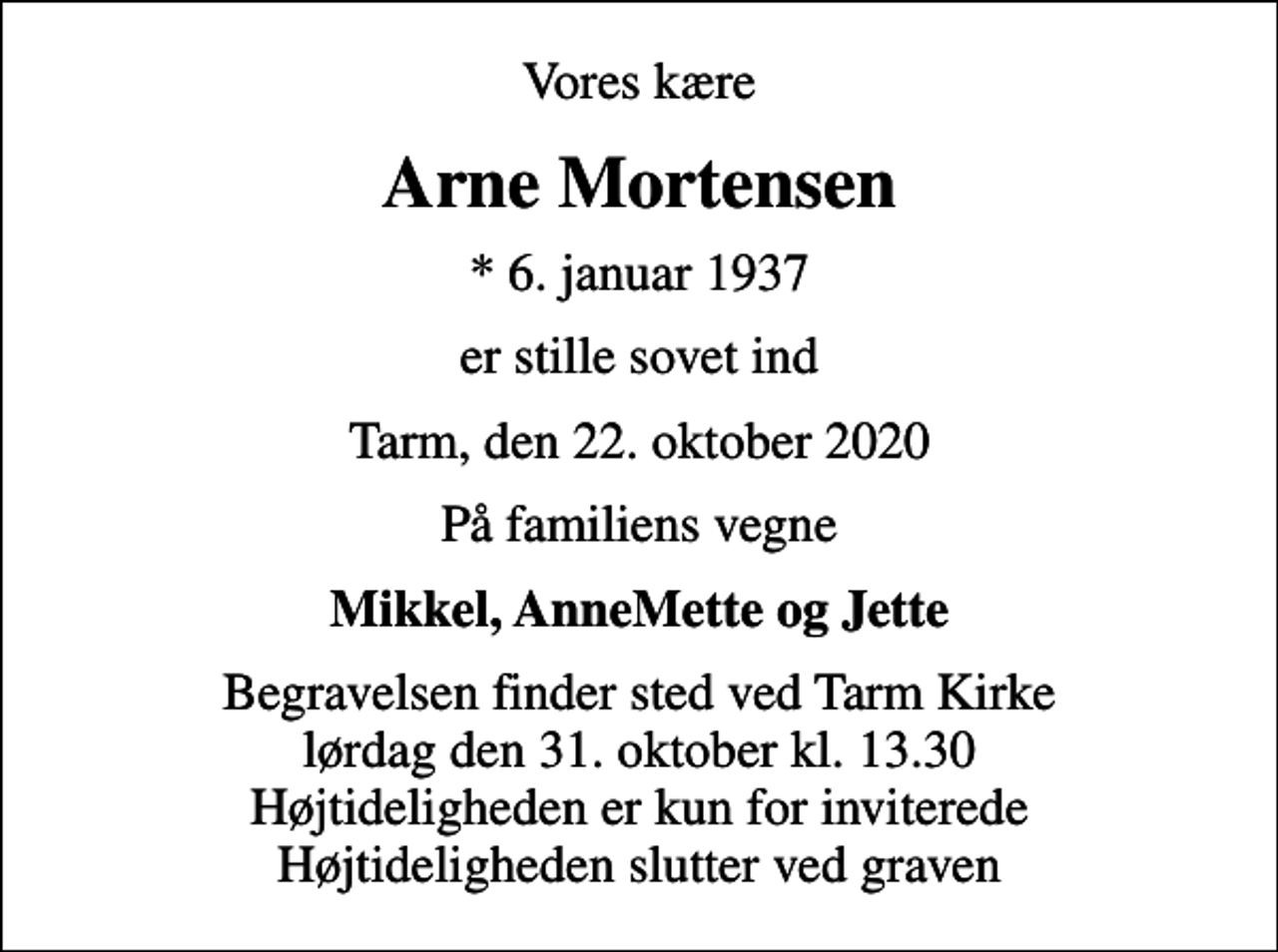 <p>Vores kære<br />Arne Mortensen<br />* 6. januar 1937<br />er stille sovet ind<br />Tarm, den 22. oktober 2020<br />På familiens vegne<br />Mikkel, AnneMette og Jette<br />Begravelsen finder sted ved Tarm Kirke lørdag den 31. oktober kl. 13.30 Højtideligheden er kun for inviterede Højtideligheden slutter ved graven</p>
