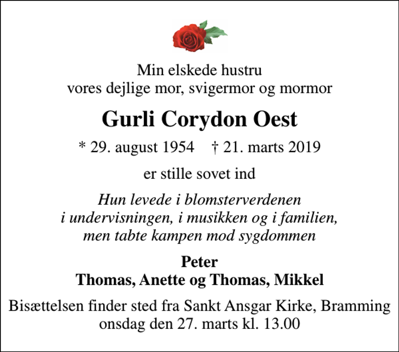 <p>Min elskede hustru vores dejlige mor, svigermor og mormor<br />Gurli Corydon Oest<br />* 29. august 1954 ✝ 21. marts 2019<br />er stille sovet ind<br />Hun levede i blomsterverdenen i undervisningen, i musikken og i familien, men tabte kampen mod sygdommen<br />Peter Thomas, Anette og Thomas, Mikkel<br />Bisættelsen finder sted fra Sankt Ansgar Kirke, Bramming onsdag den 27. marts kl. 13.00</p>